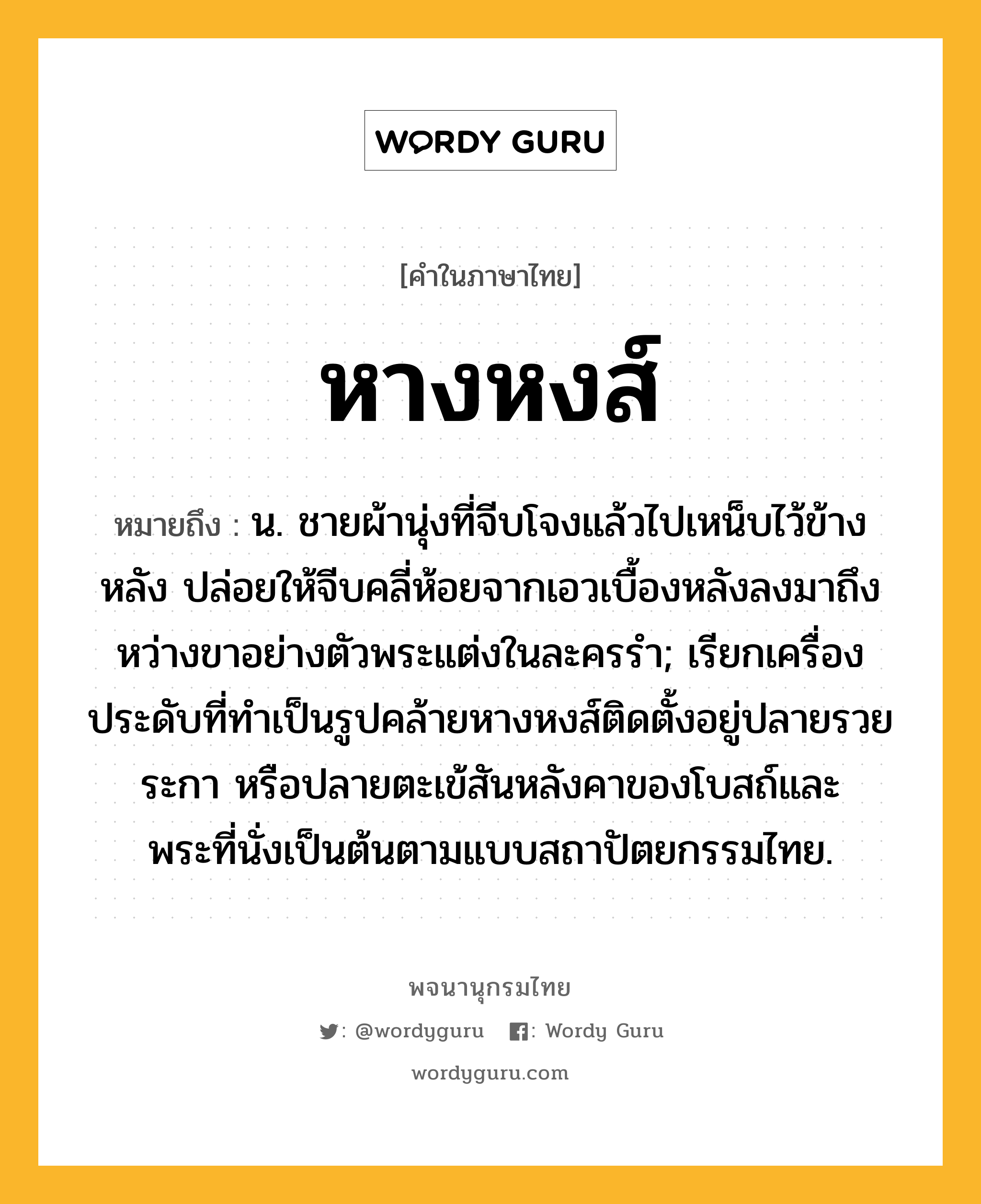 หางหงส์ หมายถึงอะไร?, คำในภาษาไทย หางหงส์ หมายถึง น. ชายผ้านุ่งที่จีบโจงแล้วไปเหน็บไว้ข้างหลัง ปล่อยให้จีบคลี่ห้อยจากเอวเบื้องหลังลงมาถึงหว่างขาอย่างตัวพระแต่งในละครรํา; เรียกเครื่องประดับที่ทําเป็นรูปคล้ายหางหงส์ติดตั้งอยู่ปลายรวยระกา หรือปลายตะเข้สันหลังคาของโบสถ์และพระที่นั่งเป็นต้นตามแบบสถาปัตยกรรมไทย.