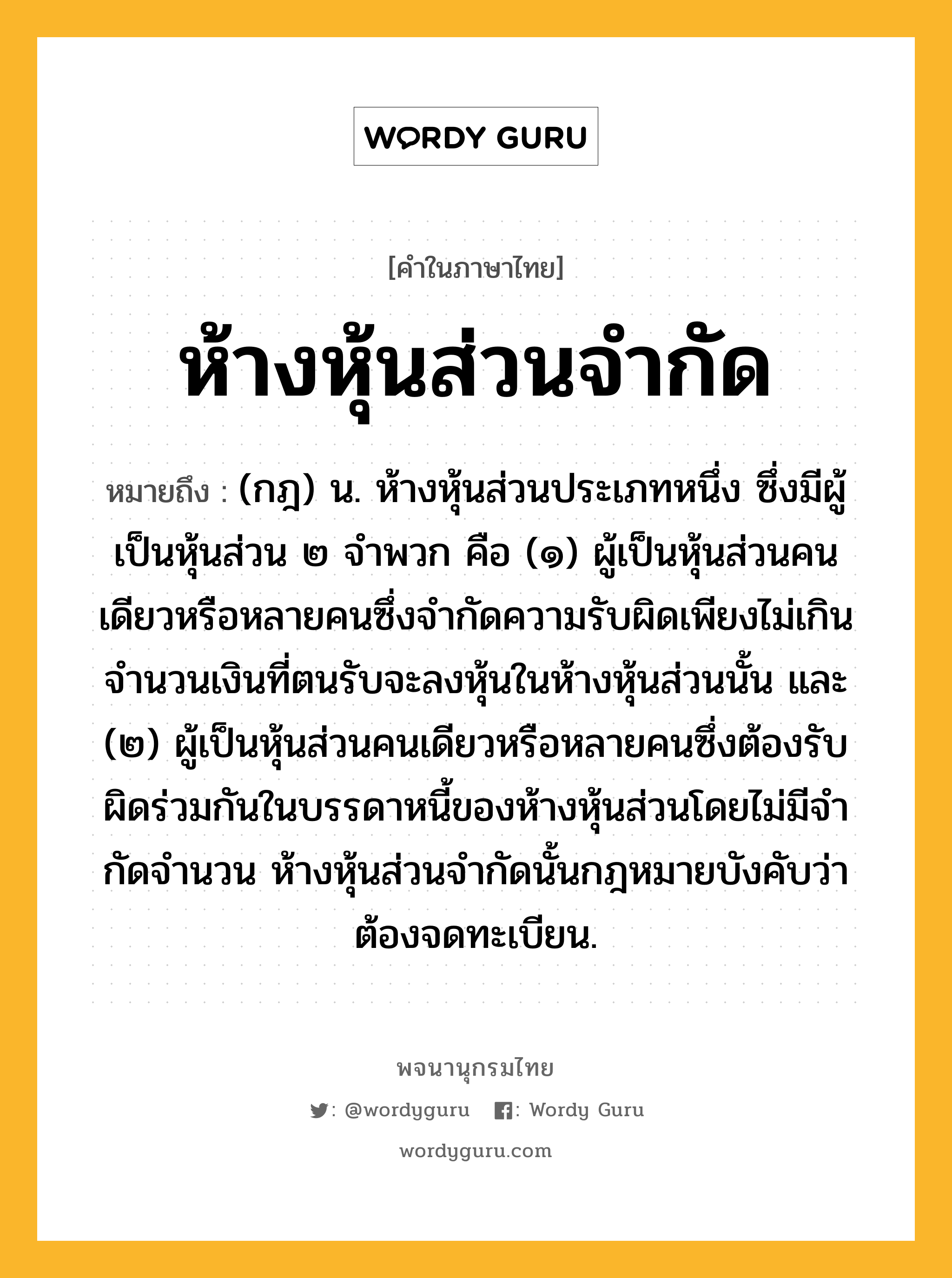 ห้างหุ้นส่วนจำกัด หมายถึงอะไร?, คำในภาษาไทย ห้างหุ้นส่วนจำกัด หมายถึง (กฎ) น. ห้างหุ้นส่วนประเภทหนึ่ง ซึ่งมีผู้เป็นหุ้นส่วน ๒ จําพวก คือ (๑) ผู้เป็นหุ้นส่วนคนเดียวหรือหลายคนซึ่งจํากัดความรับผิดเพียงไม่เกินจํานวนเงินที่ตนรับจะลงหุ้นในห้างหุ้นส่วนนั้น และ (๒) ผู้เป็นหุ้นส่วนคนเดียวหรือหลายคนซึ่งต้องรับผิดร่วมกันในบรรดาหนี้ของห้างหุ้นส่วนโดยไม่มีจํากัดจํานวน ห้างหุ้นส่วนจํากัดนั้นกฎหมายบังคับว่าต้องจดทะเบียน.