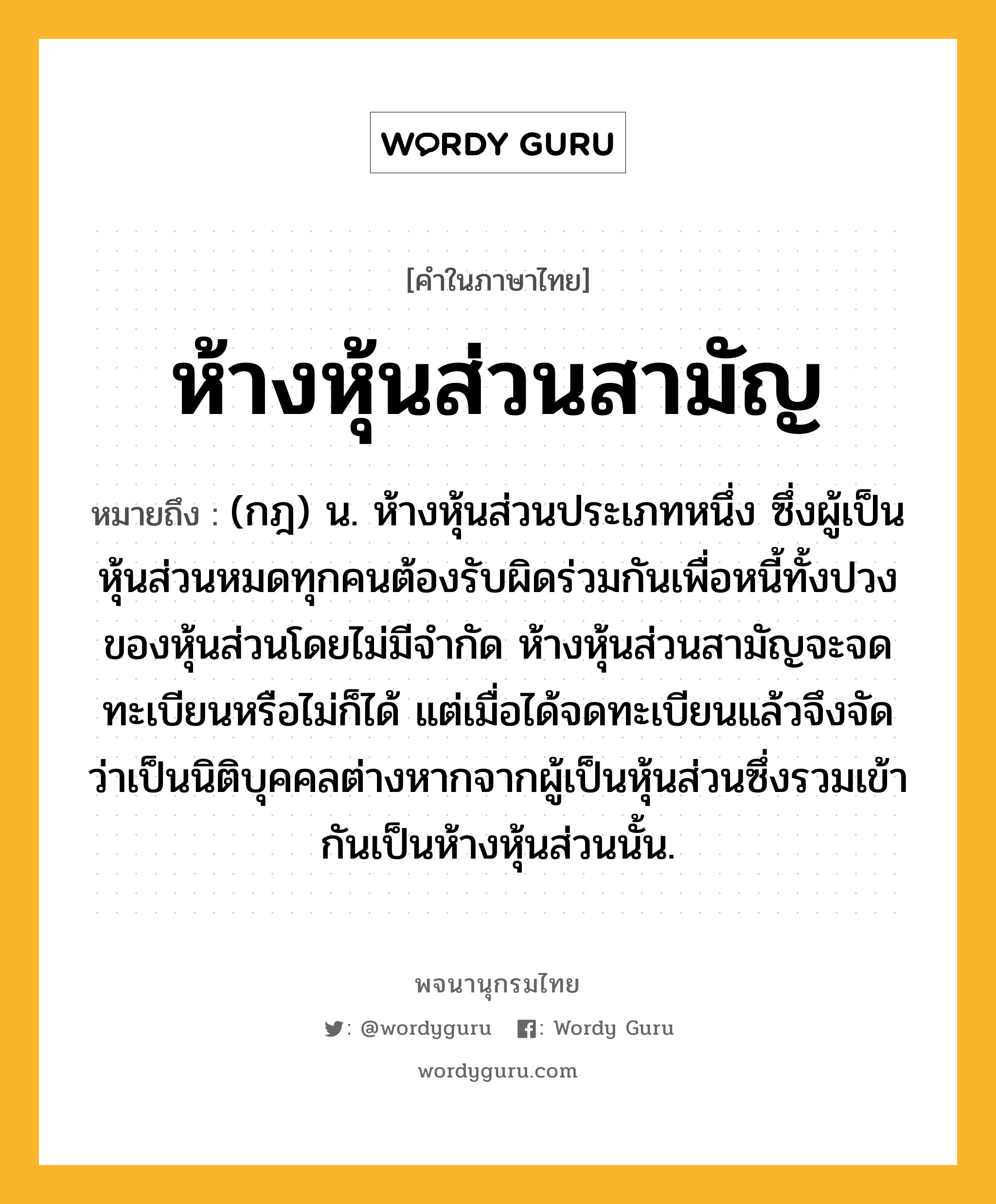 ห้างหุ้นส่วนสามัญ หมายถึงอะไร?, คำในภาษาไทย ห้างหุ้นส่วนสามัญ หมายถึง (กฎ) น. ห้างหุ้นส่วนประเภทหนึ่ง ซึ่งผู้เป็นหุ้นส่วนหมดทุกคนต้องรับผิดร่วมกันเพื่อหนี้ทั้งปวงของหุ้นส่วนโดยไม่มีจํากัด ห้างหุ้นส่วนสามัญจะจดทะเบียนหรือไม่ก็ได้ แต่เมื่อได้จดทะเบียนแล้วจึงจัดว่าเป็นนิติบุคคลต่างหากจากผู้เป็นหุ้นส่วนซึ่งรวมเข้ากันเป็นห้างหุ้นส่วนนั้น.