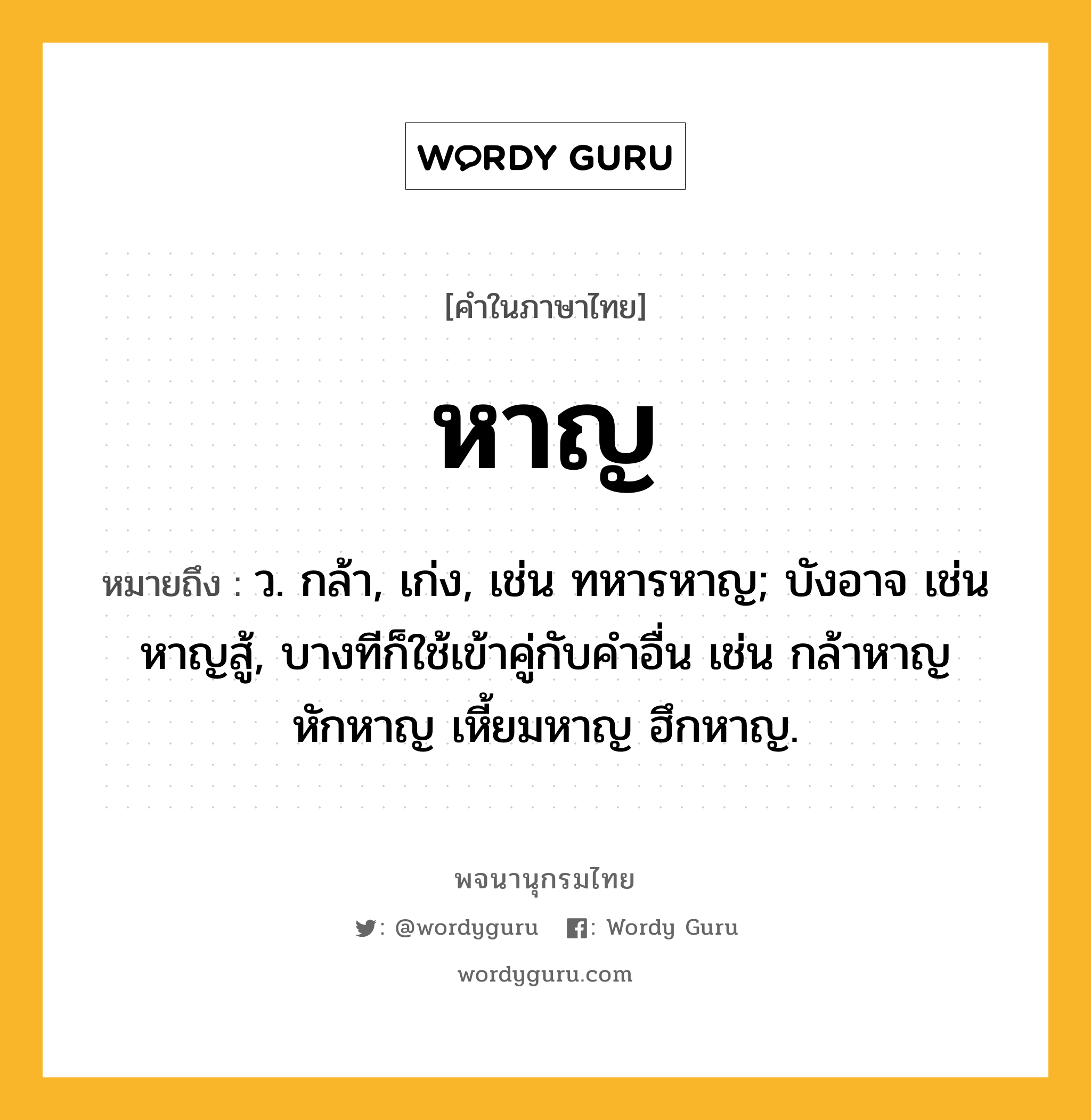 หาญ หมายถึงอะไร?, คำในภาษาไทย หาญ หมายถึง ว. กล้า, เก่ง, เช่น ทหารหาญ; บังอาจ เช่น หาญสู้, บางทีก็ใช้เข้าคู่กับคำอื่น เช่น กล้าหาญ หักหาญ เหี้ยมหาญ ฮึกหาญ.