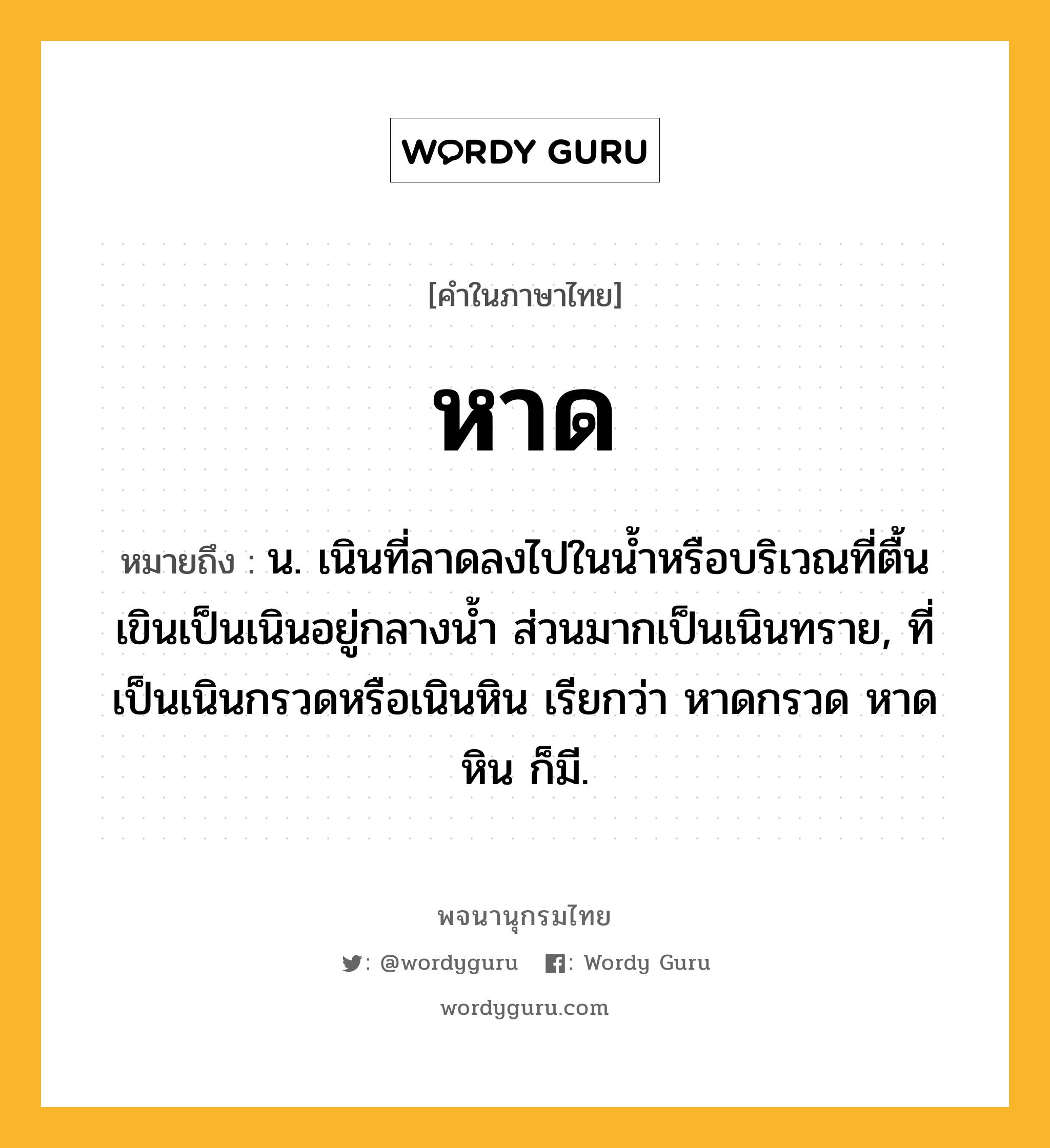 หาด หมายถึงอะไร?, คำในภาษาไทย หาด หมายถึง น. เนินที่ลาดลงไปในนํ้าหรือบริเวณที่ตื้นเขินเป็นเนินอยู่กลางนํ้า ส่วนมากเป็นเนินทราย, ที่เป็นเนินกรวดหรือเนินหิน เรียกว่า หาดกรวด หาดหิน ก็มี.