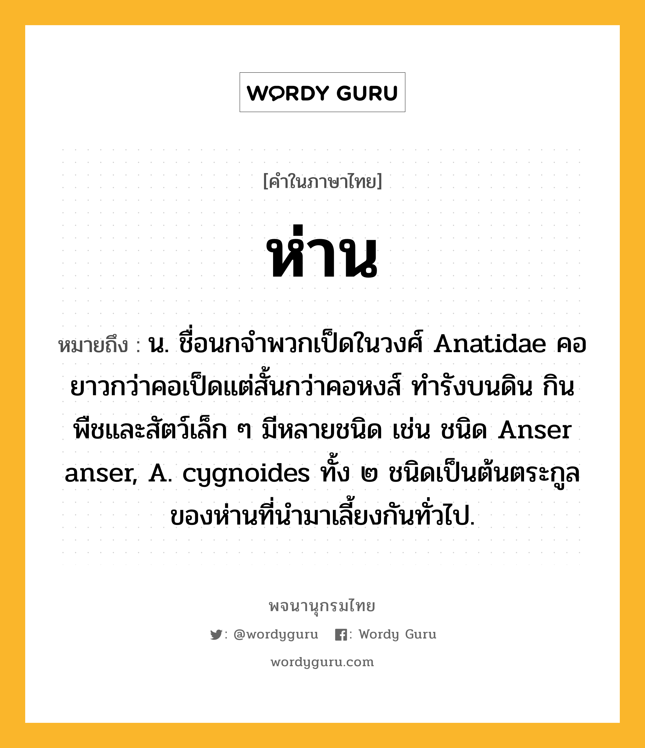 ห่าน ความหมาย หมายถึงอะไร?, คำในภาษาไทย ห่าน หมายถึง น. ชื่อนกจําพวกเป็ดในวงศ์ Anatidae คอยาวกว่าคอเป็ดแต่สั้นกว่าคอหงส์ ทํารังบนดิน กินพืชและสัตว์เล็ก ๆ มีหลายชนิด เช่น ชนิด Anser anser, A. cygnoides ทั้ง ๒ ชนิดเป็นต้นตระกูลของห่านที่นํามาเลี้ยงกันทั่วไป.