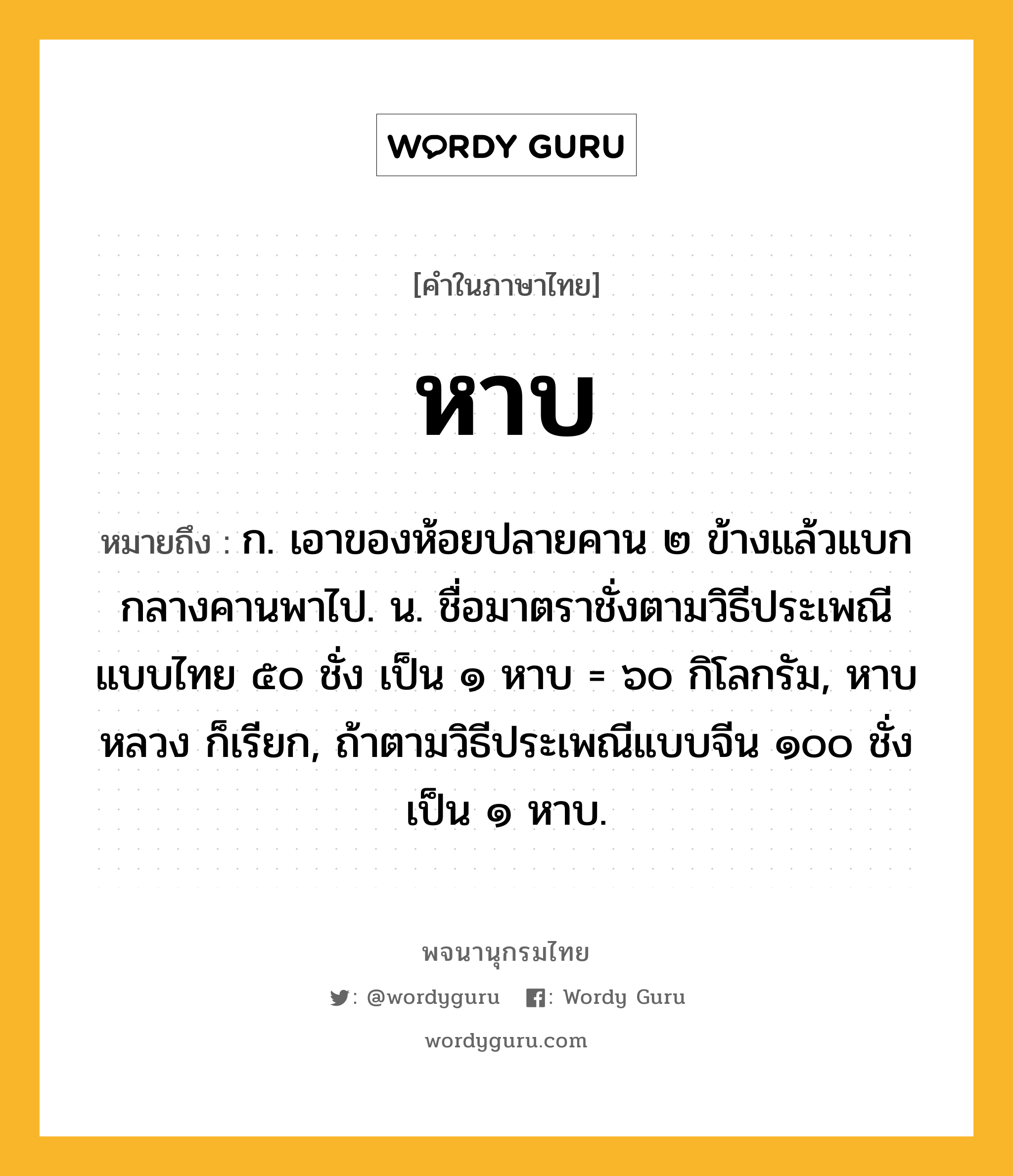 หาบ หมายถึงอะไร?, คำในภาษาไทย หาบ หมายถึง ก. เอาของห้อยปลายคาน ๒ ข้างแล้วแบกกลางคานพาไป. น. ชื่อมาตราชั่งตามวิธีประเพณีแบบไทย ๕๐ ชั่ง เป็น ๑ หาบ = ๖๐ กิโลกรัม, หาบหลวง ก็เรียก, ถ้าตามวิธีประเพณีแบบจีน ๑๐๐ ชั่ง เป็น ๑ หาบ.