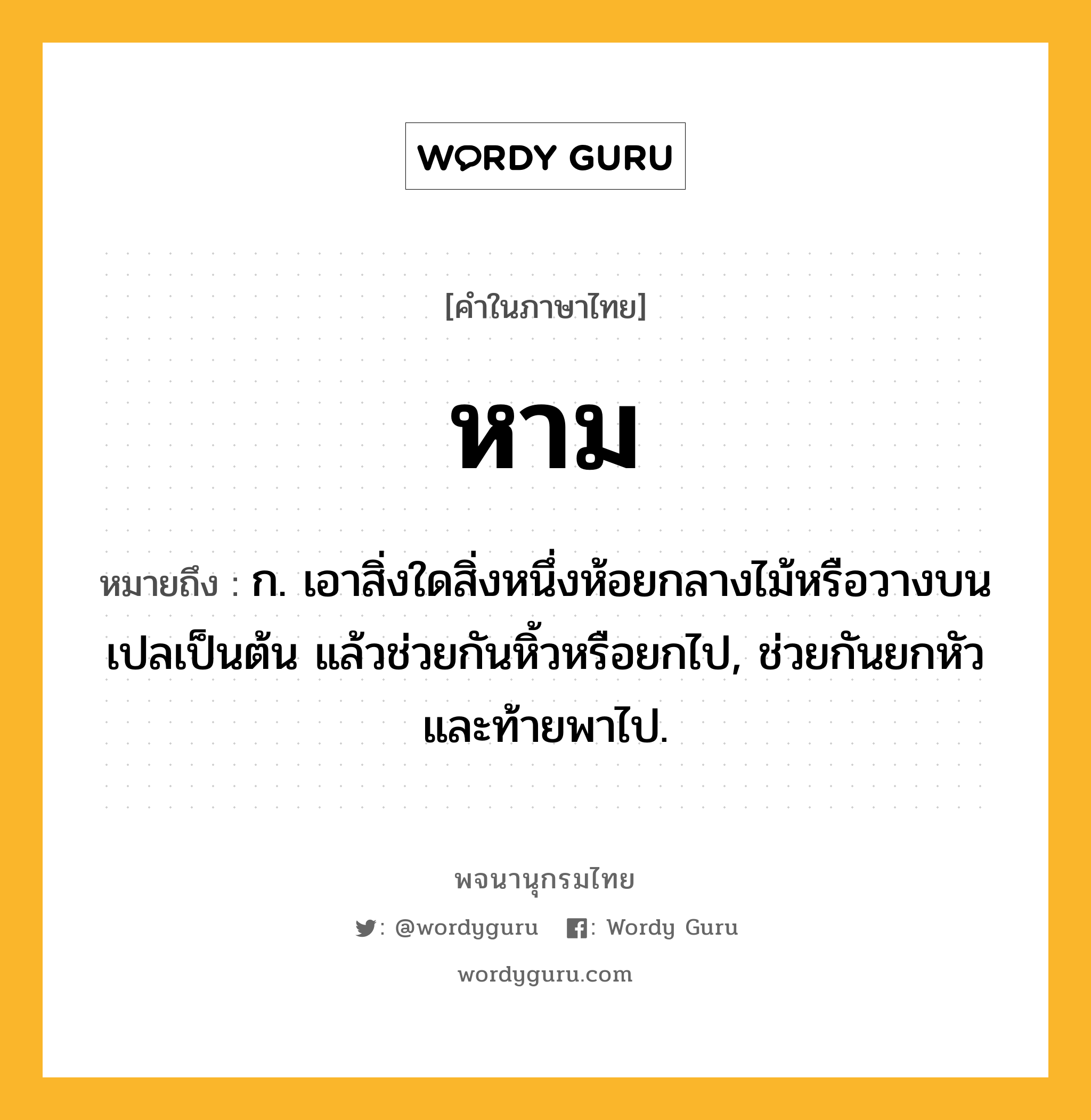 หาม หมายถึงอะไร?, คำในภาษาไทย หาม หมายถึง ก. เอาสิ่งใดสิ่งหนึ่งห้อยกลางไม้หรือวางบนเปลเป็นต้น แล้วช่วยกันหิ้วหรือยกไป, ช่วยกันยกหัวและท้ายพาไป.