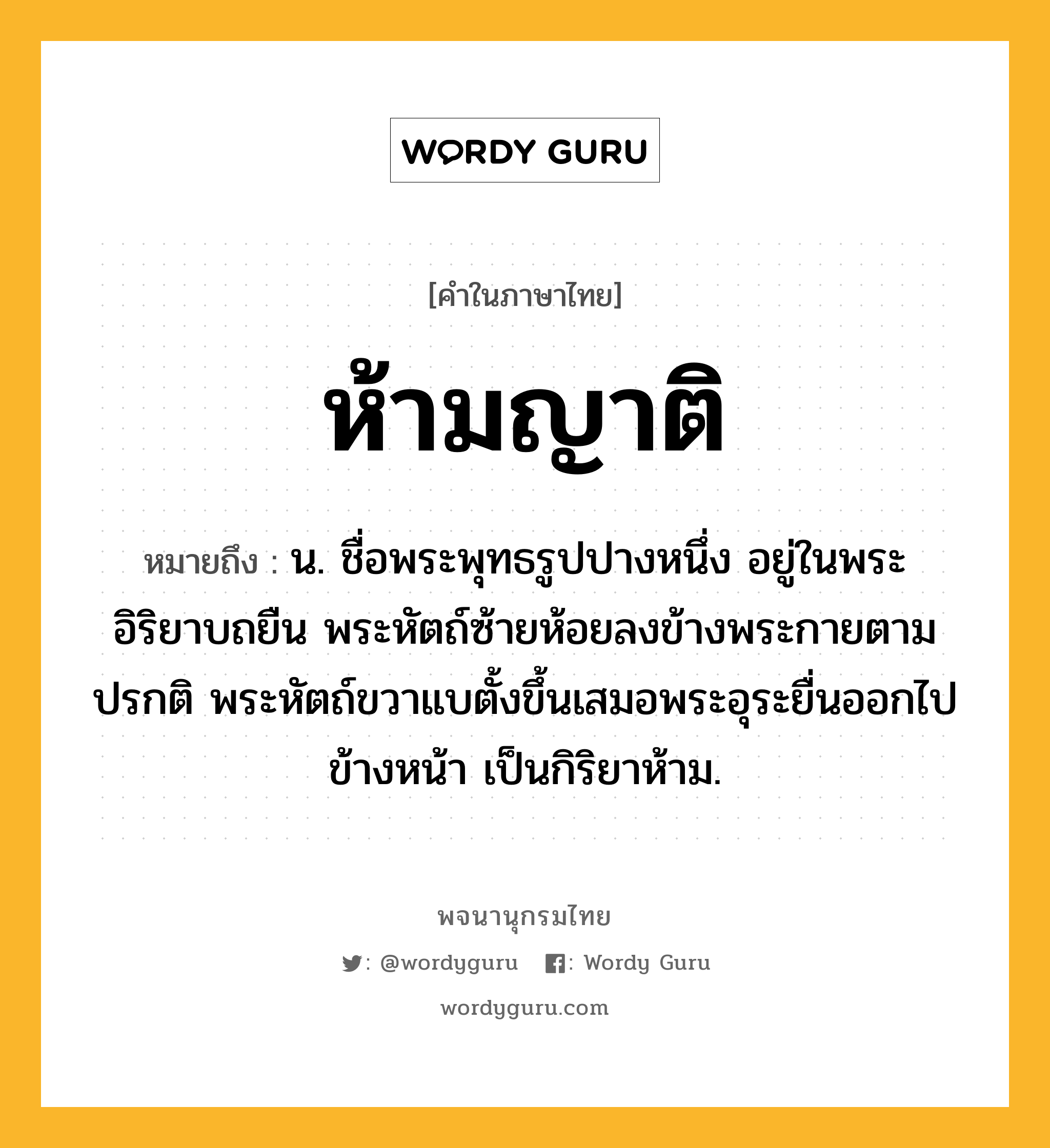 ห้ามญาติ หมายถึงอะไร?, คำในภาษาไทย ห้ามญาติ หมายถึง น. ชื่อพระพุทธรูปปางหนึ่ง อยู่ในพระอิริยาบถยืน พระหัตถ์ซ้ายห้อยลงข้างพระกายตามปรกติ พระหัตถ์ขวาแบตั้งขึ้นเสมอพระอุระยื่นออกไปข้างหน้า เป็นกิริยาห้าม.