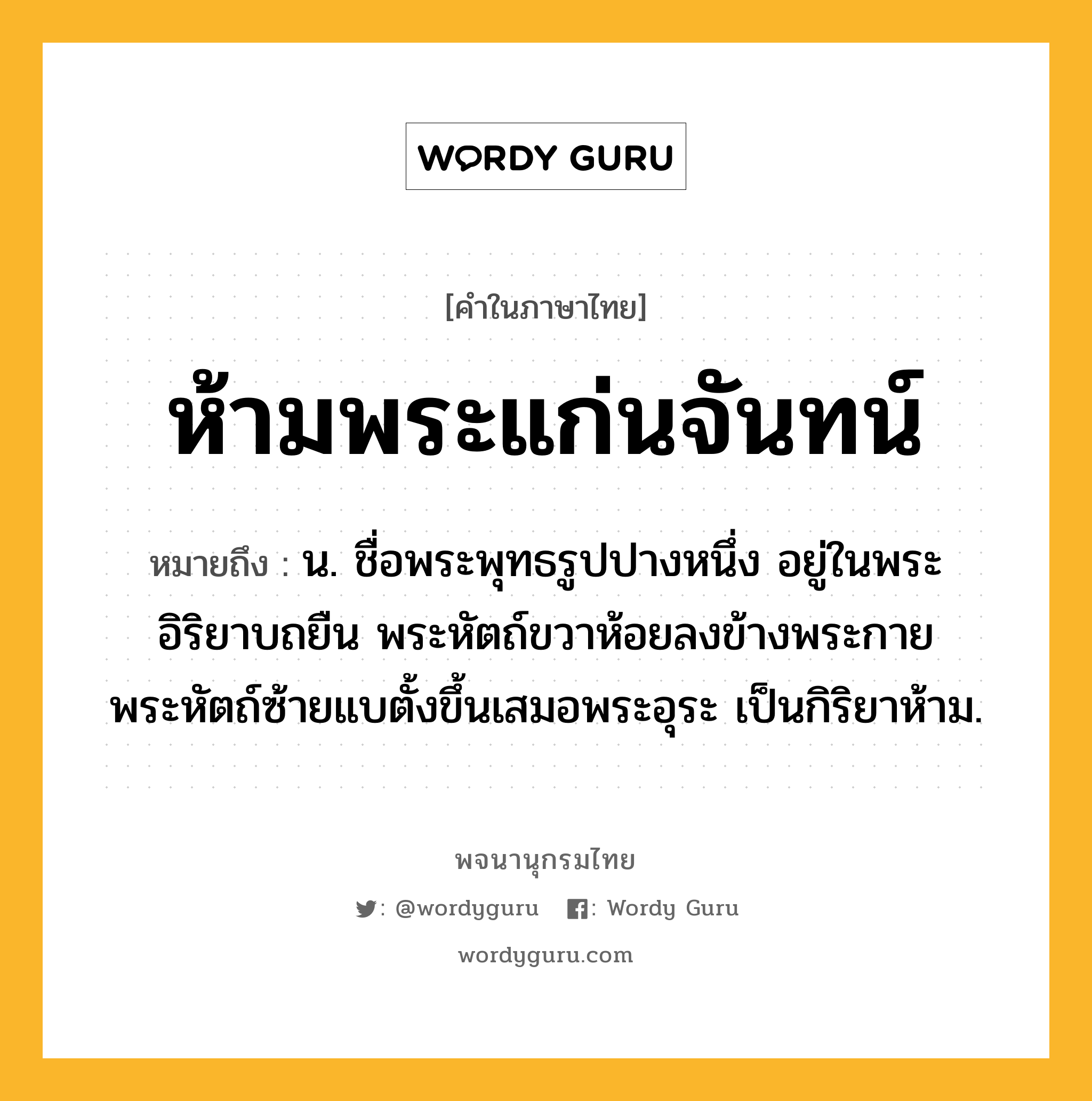 ห้ามพระแก่นจันทน์ หมายถึงอะไร?, คำในภาษาไทย ห้ามพระแก่นจันทน์ หมายถึง น. ชื่อพระพุทธรูปปางหนึ่ง อยู่ในพระอิริยาบถยืน พระหัตถ์ขวาห้อยลงข้างพระกาย พระหัตถ์ซ้ายแบตั้งขึ้นเสมอพระอุระ เป็นกิริยาห้าม.