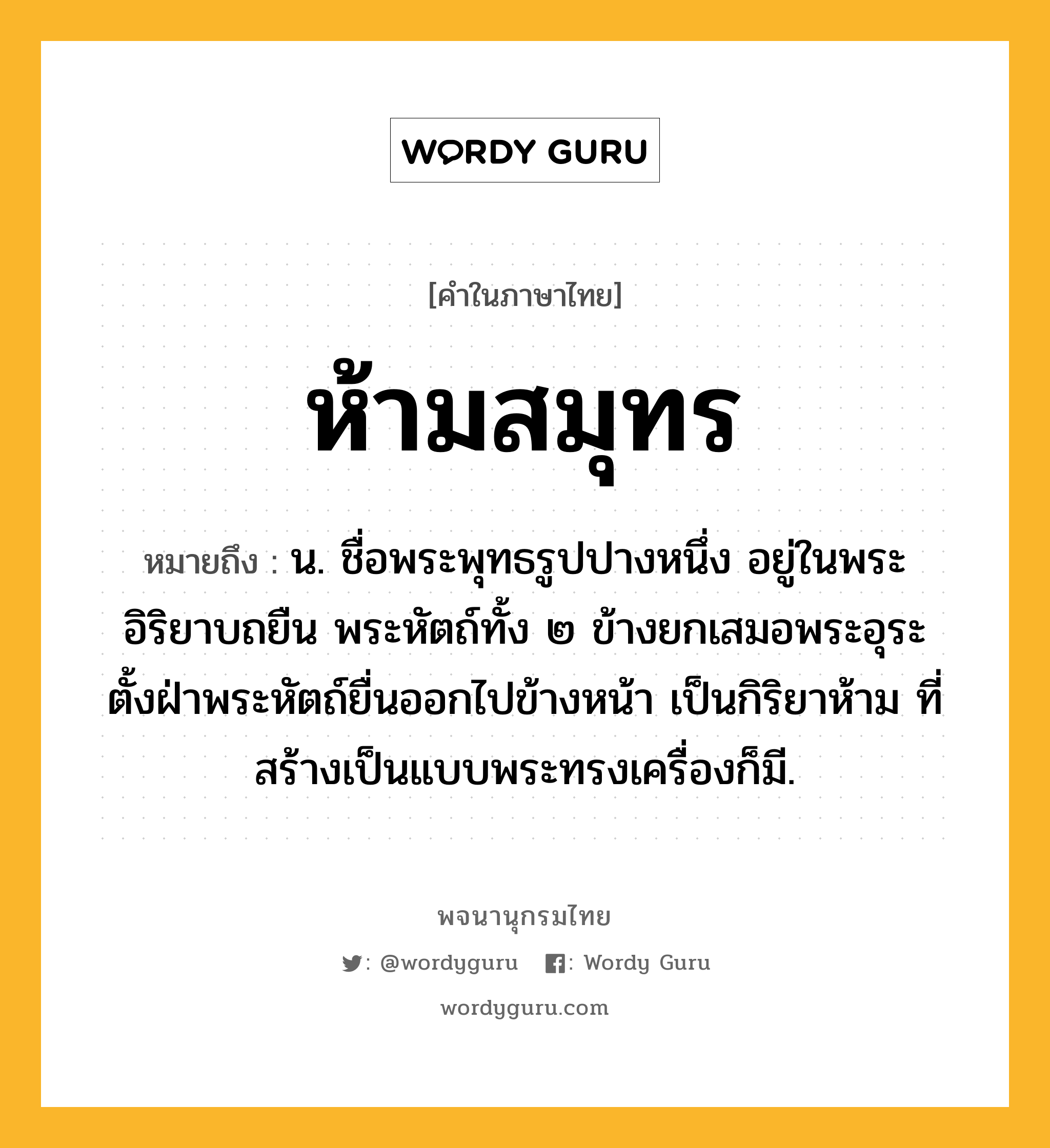 ห้ามสมุทร หมายถึงอะไร?, คำในภาษาไทย ห้ามสมุทร หมายถึง น. ชื่อพระพุทธรูปปางหนึ่ง อยู่ในพระอิริยาบถยืน พระหัตถ์ทั้ง ๒ ข้างยกเสมอพระอุระ ตั้งฝ่าพระหัตถ์ยื่นออกไปข้างหน้า เป็นกิริยาห้าม ที่สร้างเป็นแบบพระทรงเครื่องก็มี.