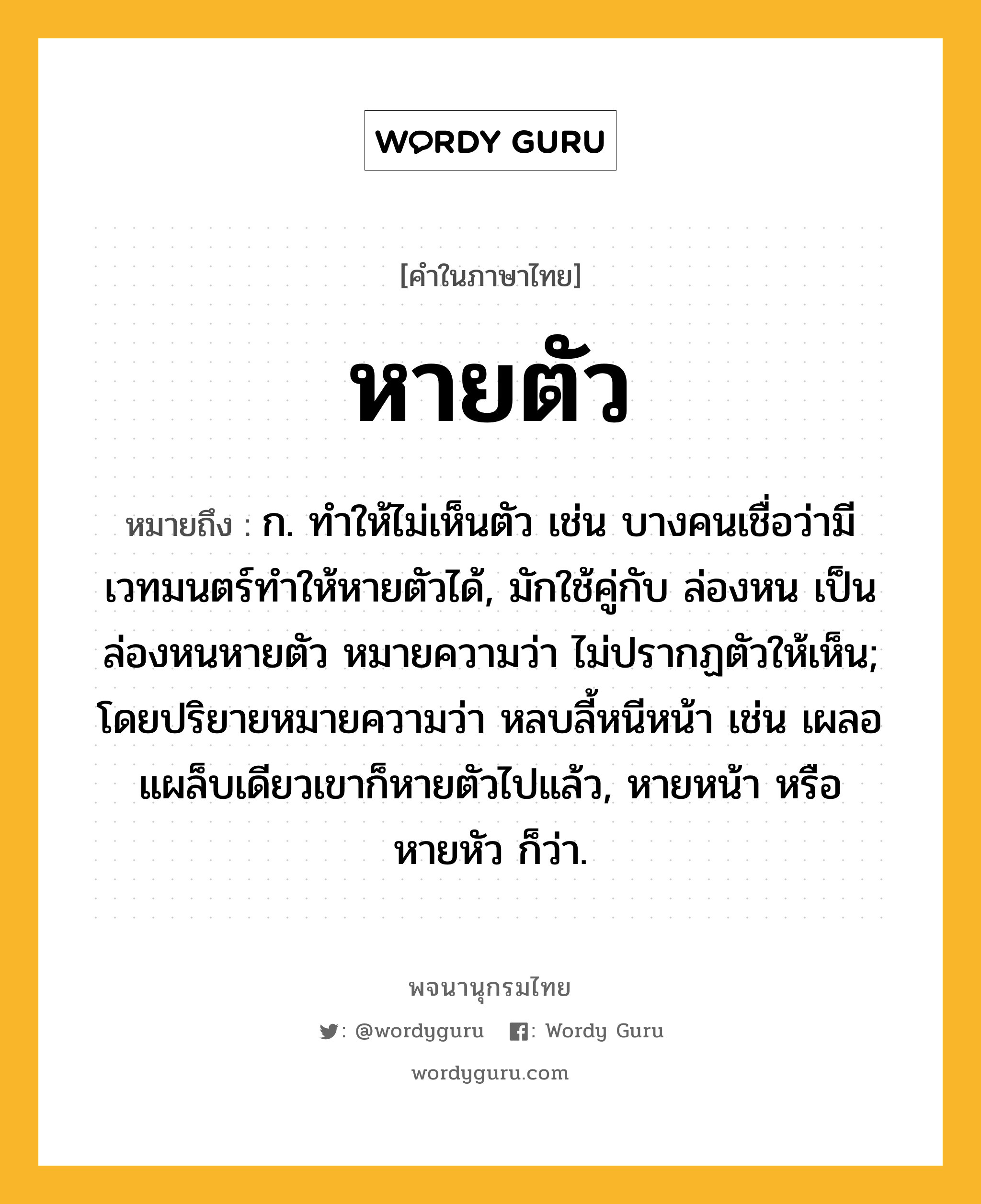 หายตัว หมายถึงอะไร?, คำในภาษาไทย หายตัว หมายถึง ก. ทำให้ไม่เห็นตัว เช่น บางคนเชื่อว่ามีเวทมนตร์ทำให้หายตัวได้, มักใช้คู่กับ ล่องหน เป็น ล่องหนหายตัว หมายความว่า ไม่ปรากฏตัวให้เห็น; โดยปริยายหมายความว่า หลบลี้หนีหน้า เช่น เผลอแผล็บเดียวเขาก็หายตัวไปแล้ว, หายหน้า หรือ หายหัว ก็ว่า.