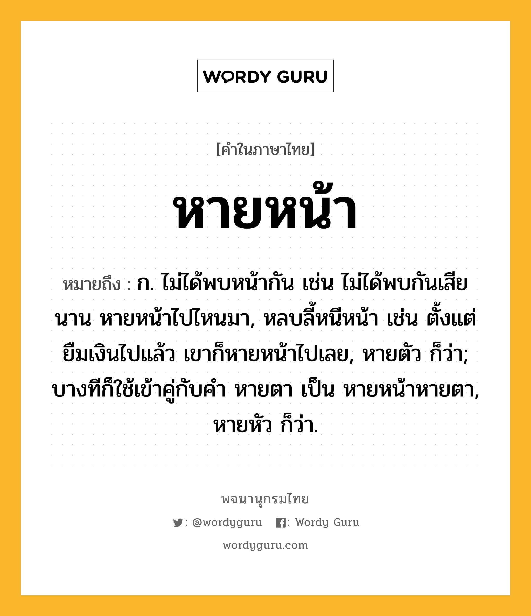 หายหน้า ความหมาย หมายถึงอะไร?, คำในภาษาไทย หายหน้า หมายถึง ก. ไม่ได้พบหน้ากัน เช่น ไม่ได้พบกันเสียนาน หายหน้าไปไหนมา, หลบลี้หนีหน้า เช่น ตั้งแต่ยืมเงินไปแล้ว เขาก็หายหน้าไปเลย, หายตัว ก็ว่า; บางทีก็ใช้เข้าคู่กับคำ หายตา เป็น หายหน้าหายตา, หายหัว ก็ว่า.