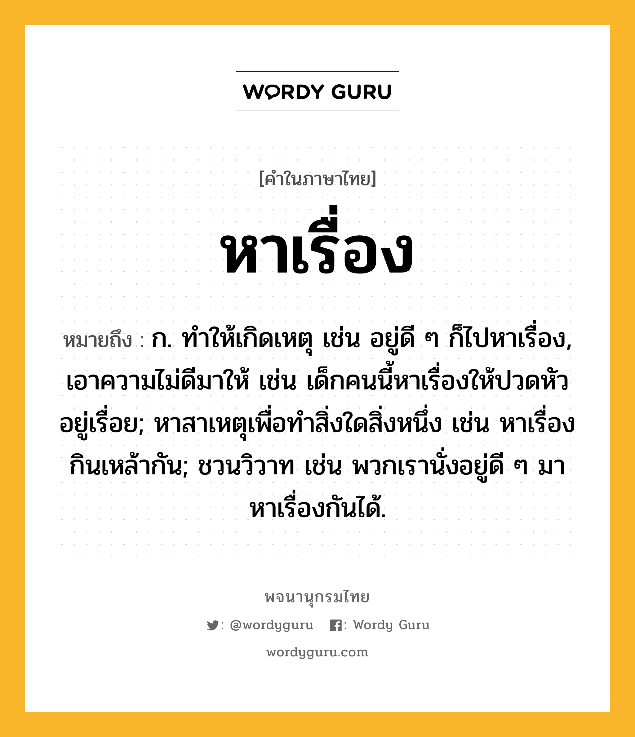 หาเรื่อง หมายถึงอะไร?, คำในภาษาไทย หาเรื่อง หมายถึง ก. ทําให้เกิดเหตุ เช่น อยู่ดี ๆ ก็ไปหาเรื่อง, เอาความไม่ดีมาให้ เช่น เด็กคนนี้หาเรื่องให้ปวดหัวอยู่เรื่อย; หาสาเหตุเพื่อทำสิ่งใดสิ่งหนึ่ง เช่น หาเรื่องกินเหล้ากัน; ชวนวิวาท เช่น พวกเรานั่งอยู่ดี ๆ มาหาเรื่องกันได้.