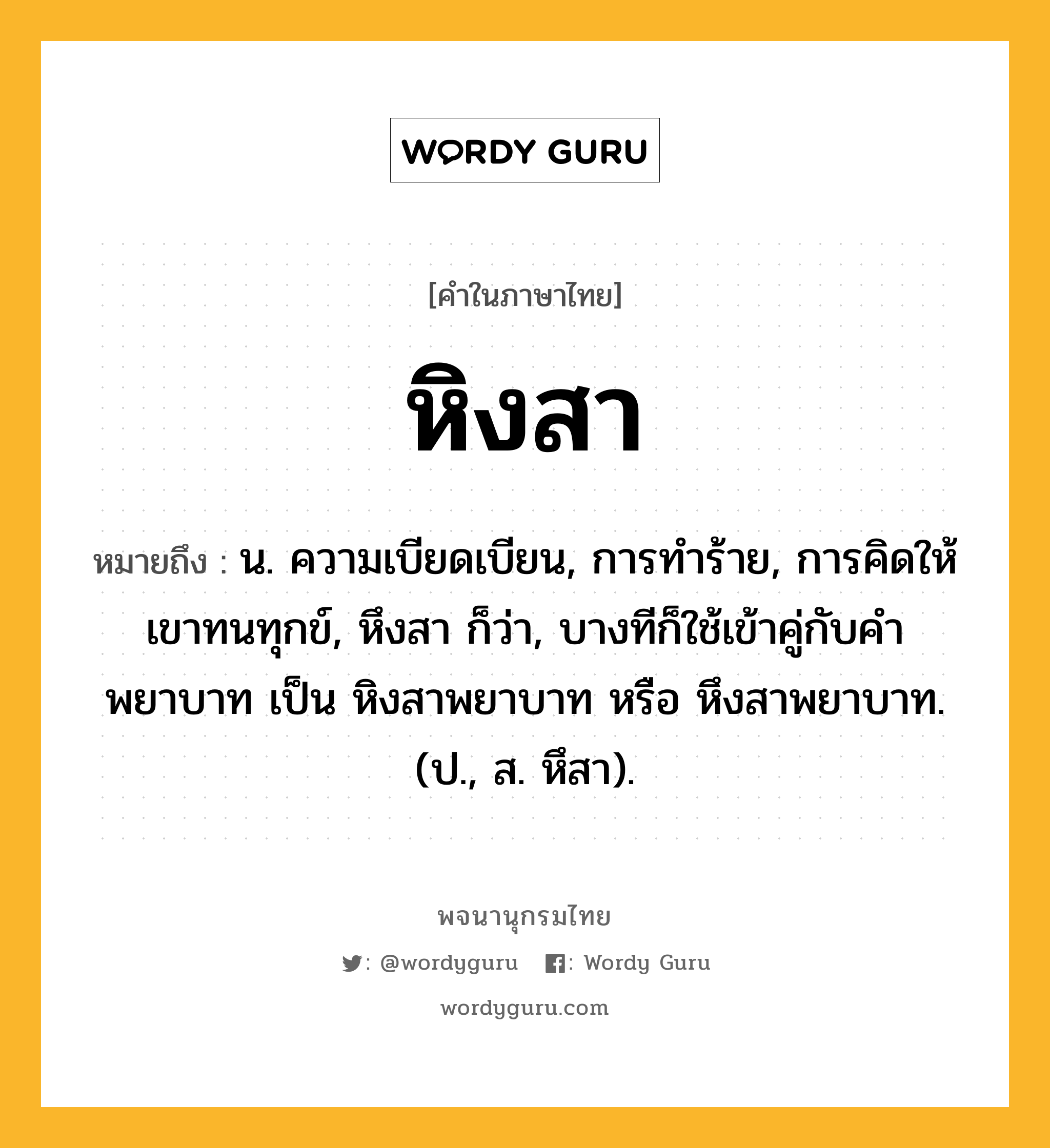 หิงสา หมายถึงอะไร?, คำในภาษาไทย หิงสา หมายถึง น. ความเบียดเบียน, การทําร้าย, การคิดให้เขาทนทุกข์, หึงสา ก็ว่า, บางทีก็ใช้เข้าคู่กับคำ พยาบาท เป็น หิงสาพยาบาท หรือ หึงสาพยาบาท. (ป., ส. หึสา).