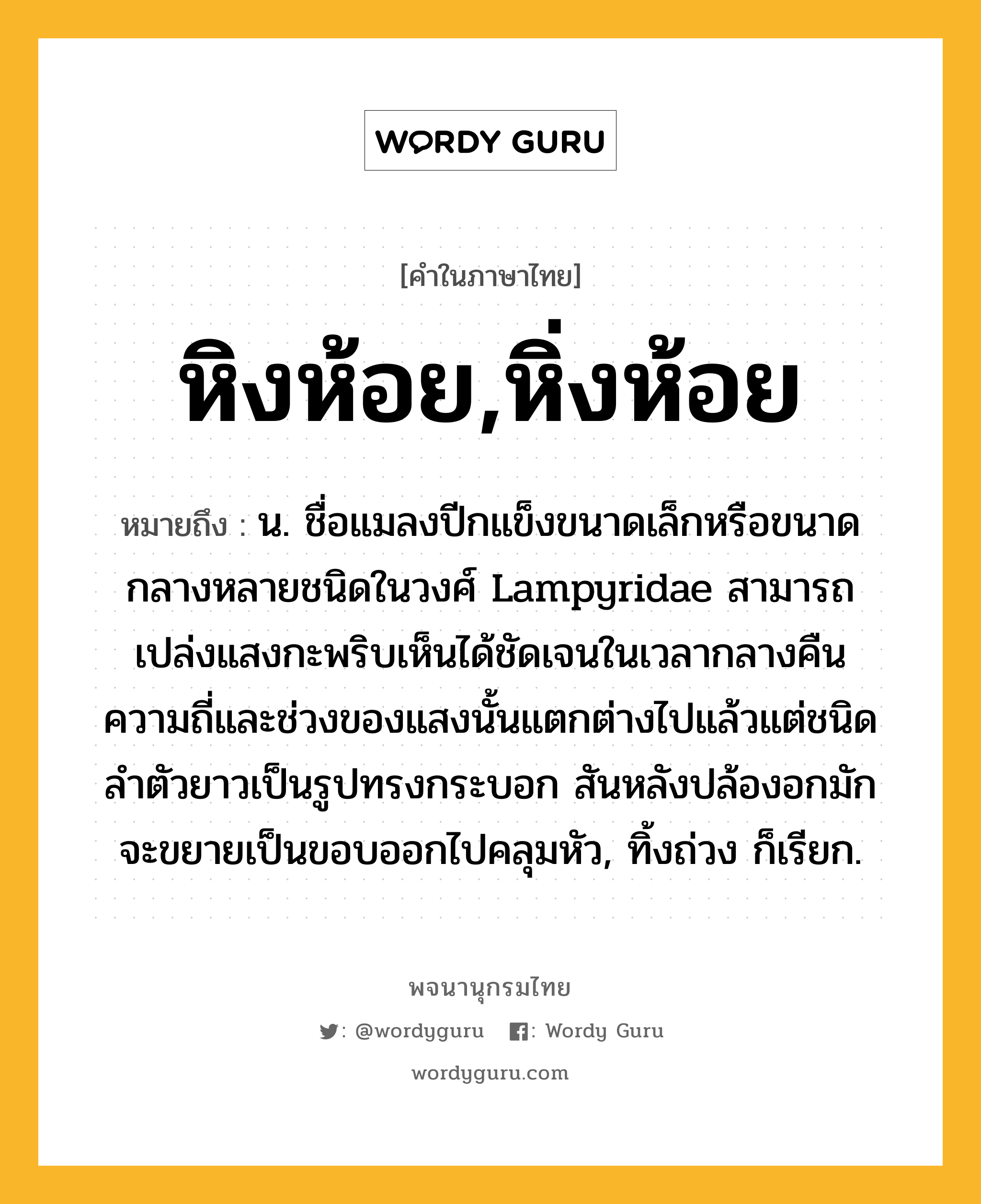 หิงห้อย,หิ่งห้อย หมายถึงอะไร?, คำในภาษาไทย หิงห้อย,หิ่งห้อย หมายถึง น. ชื่อแมลงปีกแข็งขนาดเล็กหรือขนาดกลางหลายชนิดในวงศ์ Lampyridae สามารถเปล่งแสงกะพริบเห็นได้ชัดเจนในเวลากลางคืน ความถี่และช่วงของแสงนั้นแตกต่างไปแล้วแต่ชนิด ลําตัวยาวเป็นรูปทรงกระบอก สันหลังปล้องอกมักจะขยายเป็นขอบออกไปคลุมหัว, ทิ้งถ่วง ก็เรียก.