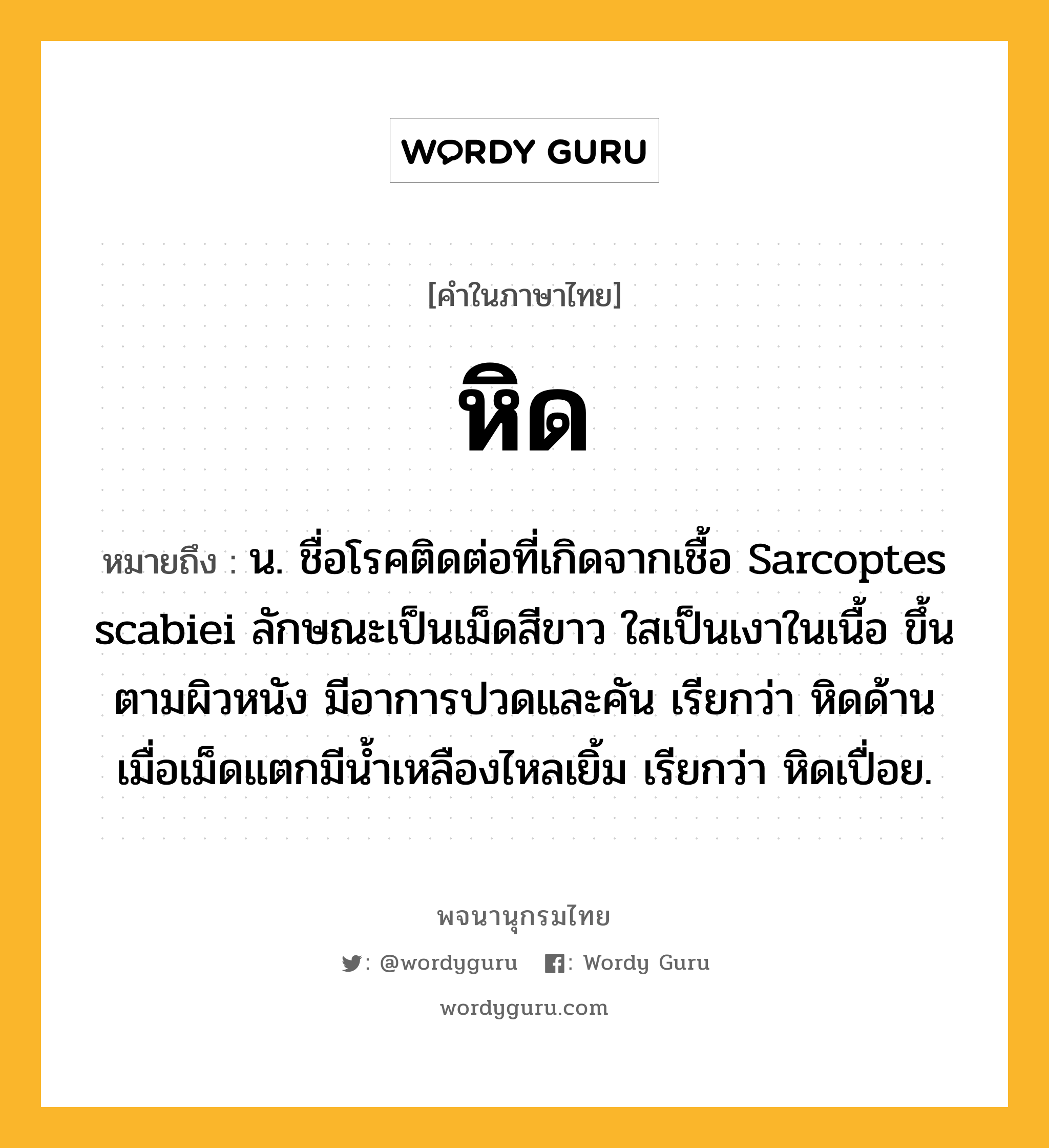 หิด ความหมาย หมายถึงอะไร?, คำในภาษาไทย หิด หมายถึง น. ชื่อโรคติดต่อที่เกิดจากเชื้อ Sarcoptes scabiei ลักษณะเป็นเม็ดสีขาว ใสเป็นเงาในเนื้อ ขึ้นตามผิวหนัง มีอาการปวดและคัน เรียกว่า หิดด้าน เมื่อเม็ดแตกมีนํ้าเหลืองไหลเยิ้ม เรียกว่า หิดเปื่อย.