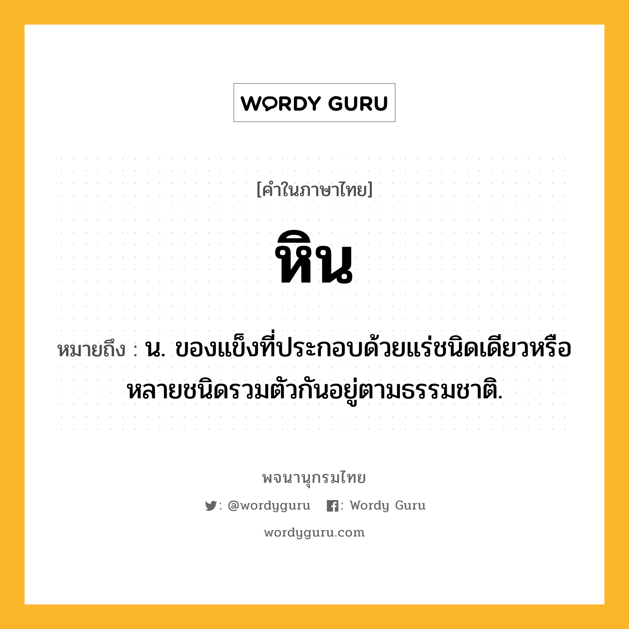 หิน ความหมาย หมายถึงอะไร?, คำในภาษาไทย หิน หมายถึง น. ของแข็งที่ประกอบด้วยแร่ชนิดเดียวหรือหลายชนิดรวมตัวกันอยู่ตามธรรมชาติ.