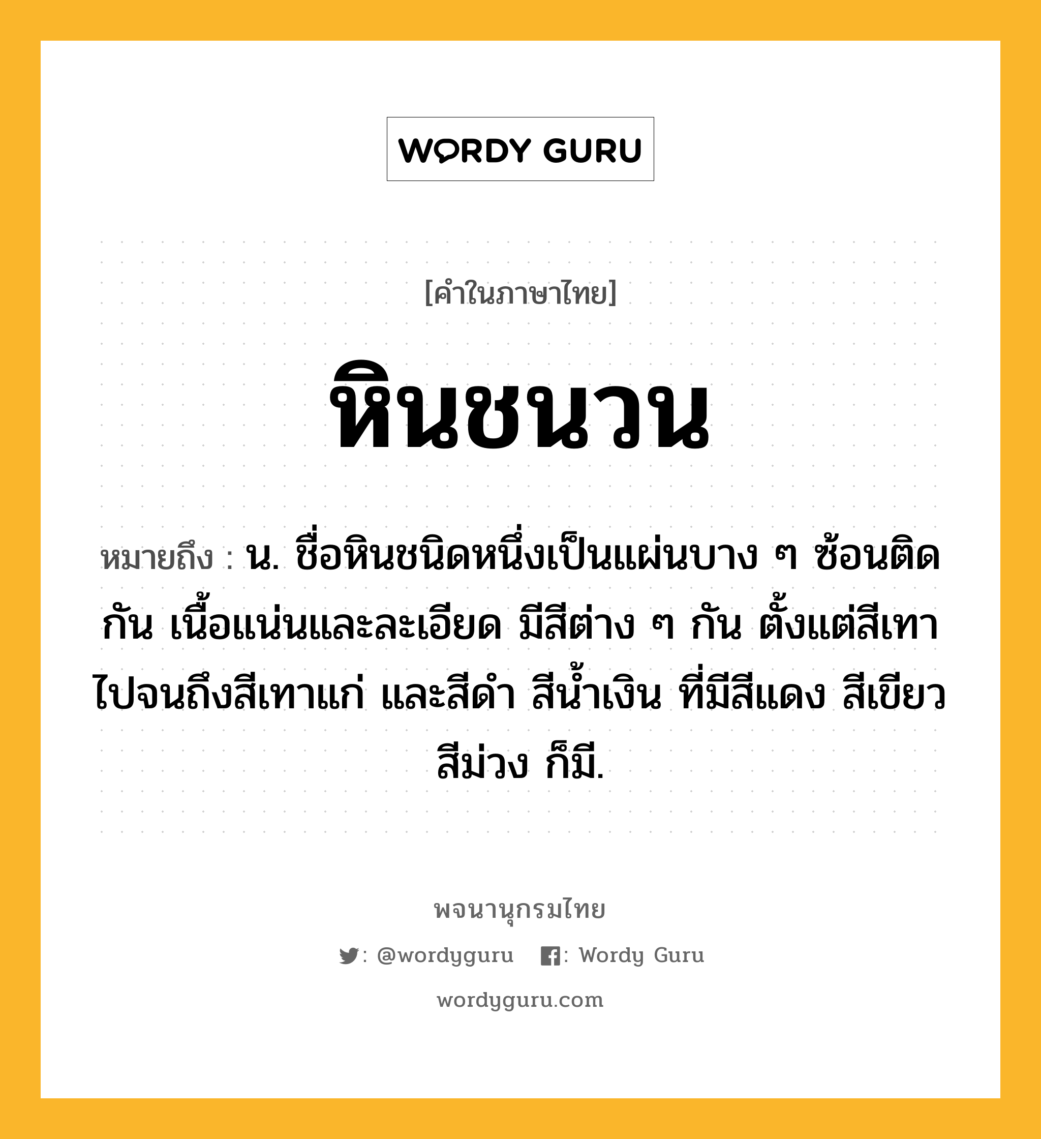 หินชนวน หมายถึงอะไร?, คำในภาษาไทย หินชนวน หมายถึง น. ชื่อหินชนิดหนึ่งเป็นแผ่นบาง ๆ ซ้อนติดกัน เนื้อแน่นและละเอียด มีสีต่าง ๆ กัน ตั้งแต่สีเทาไปจนถึงสีเทาแก่ และสีดํา สีน้ำเงิน ที่มีสีแดง สีเขียว สีม่วง ก็มี.