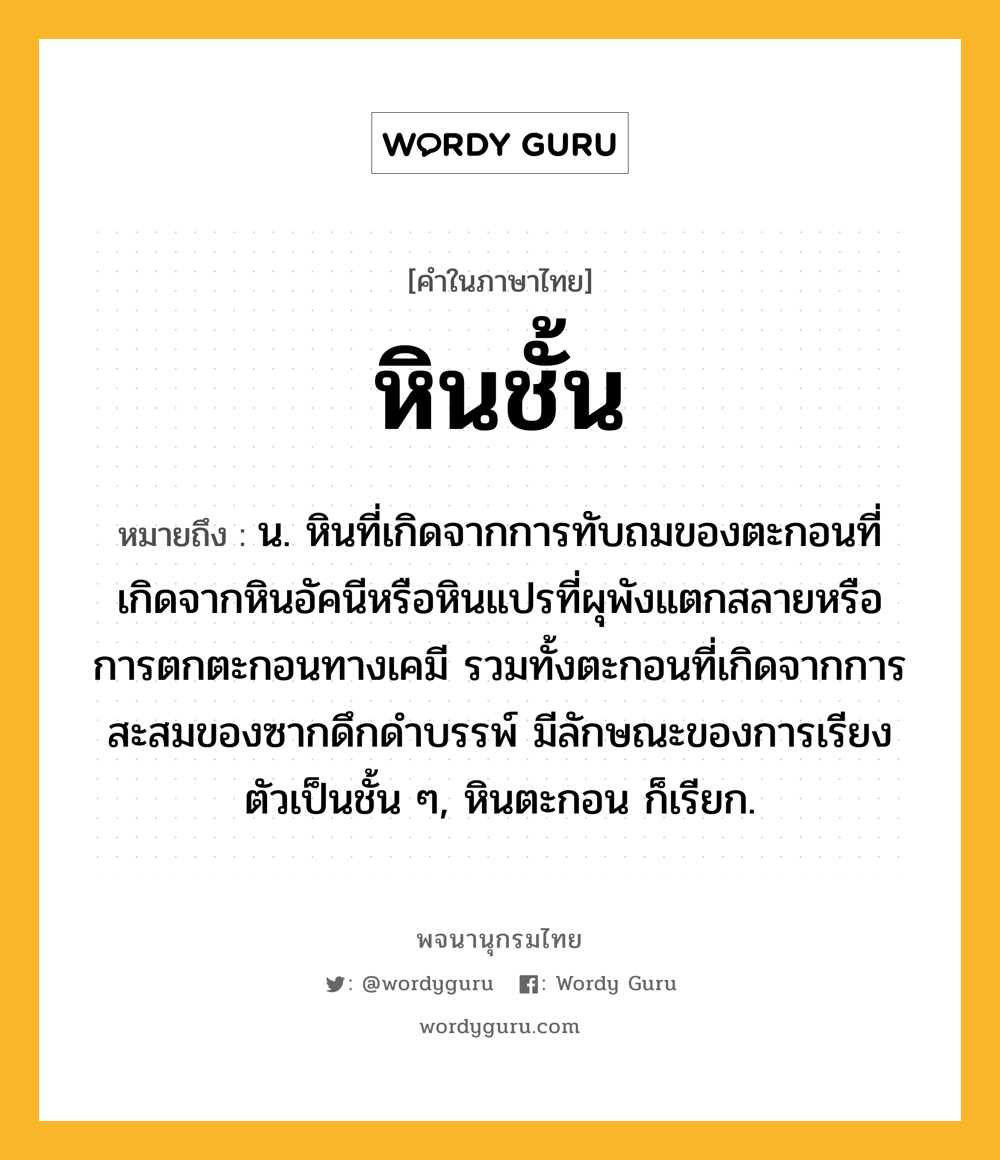 หินชั้น หมายถึงอะไร?, คำในภาษาไทย หินชั้น หมายถึง น. หินที่เกิดจากการทับถมของตะกอนที่เกิดจากหินอัคนีหรือหินแปรที่ผุพังแตกสลายหรือการตกตะกอนทางเคมี รวมทั้งตะกอนที่เกิดจากการสะสมของซากดึกดำบรรพ์ มีลักษณะของการเรียงตัวเป็นชั้น ๆ, หินตะกอน ก็เรียก.