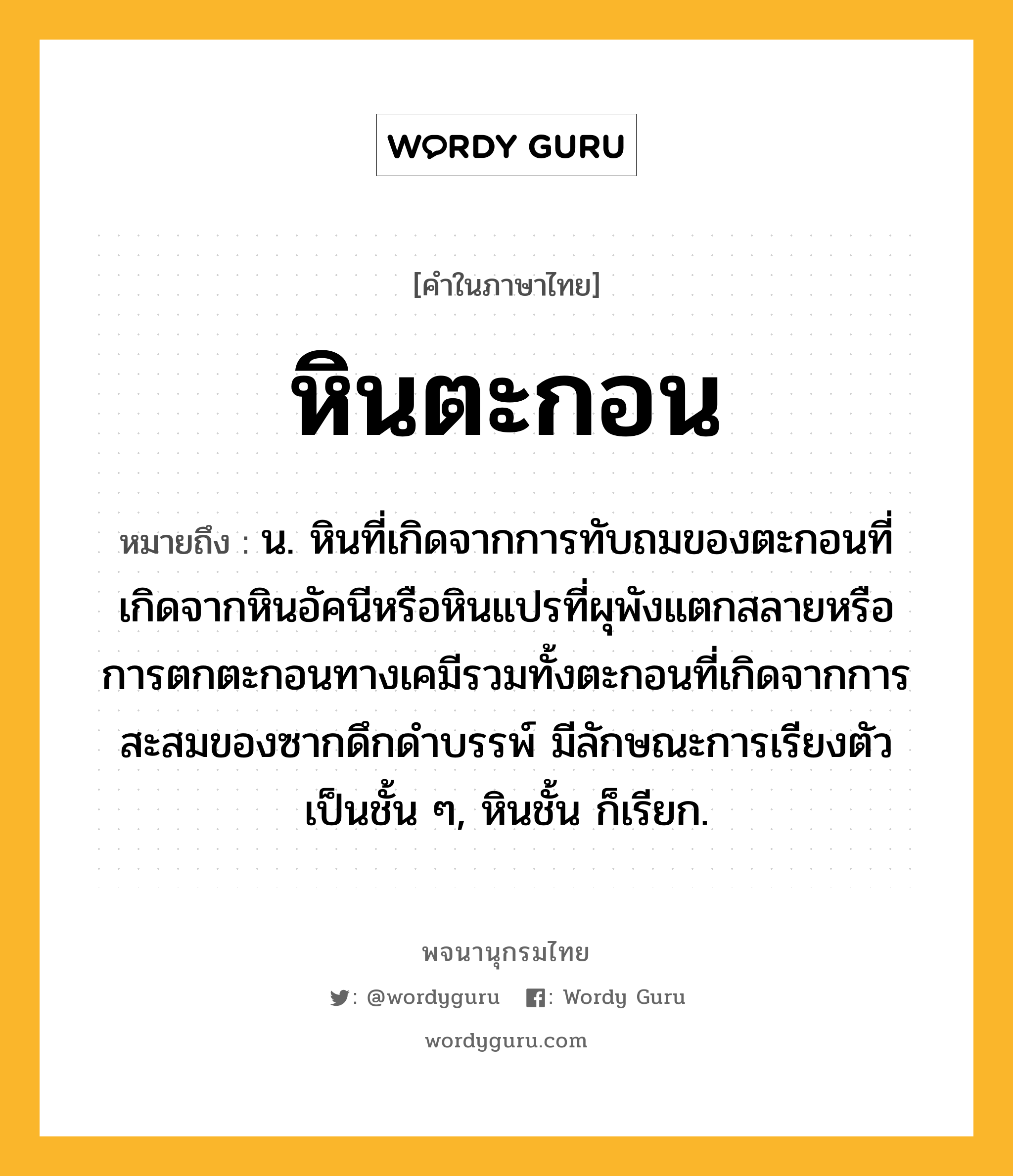 หินตะกอน หมายถึงอะไร?, คำในภาษาไทย หินตะกอน หมายถึง น. หินที่เกิดจากการทับถมของตะกอนที่เกิดจากหินอัคนีหรือหินแปรที่ผุพังแตกสลายหรือการตกตะกอนทางเคมีรวมทั้งตะกอนที่เกิดจากการสะสมของซากดึกดำบรรพ์ มีลักษณะการเรียงตัวเป็นชั้น ๆ, หินชั้น ก็เรียก.