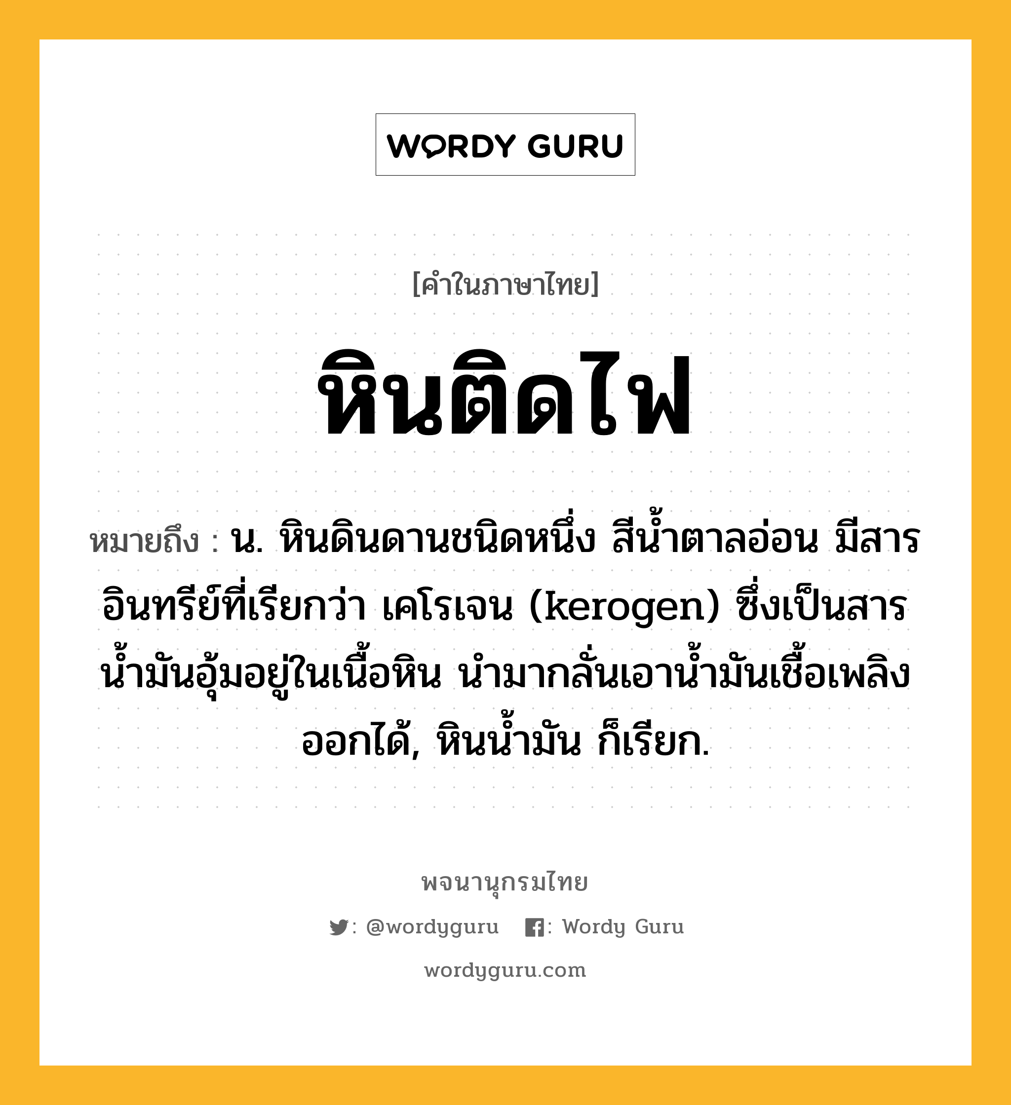 หินติดไฟ หมายถึงอะไร?, คำในภาษาไทย หินติดไฟ หมายถึง น. หินดินดานชนิดหนึ่ง สีน้ำตาลอ่อน มีสารอินทรีย์ที่เรียกว่า เคโรเจน (kerogen) ซึ่งเป็นสารน้ำมันอุ้มอยู่ในเนื้อหิน นำมากลั่นเอาน้ำมันเชื้อเพลิงออกได้, หินน้ำมัน ก็เรียก.