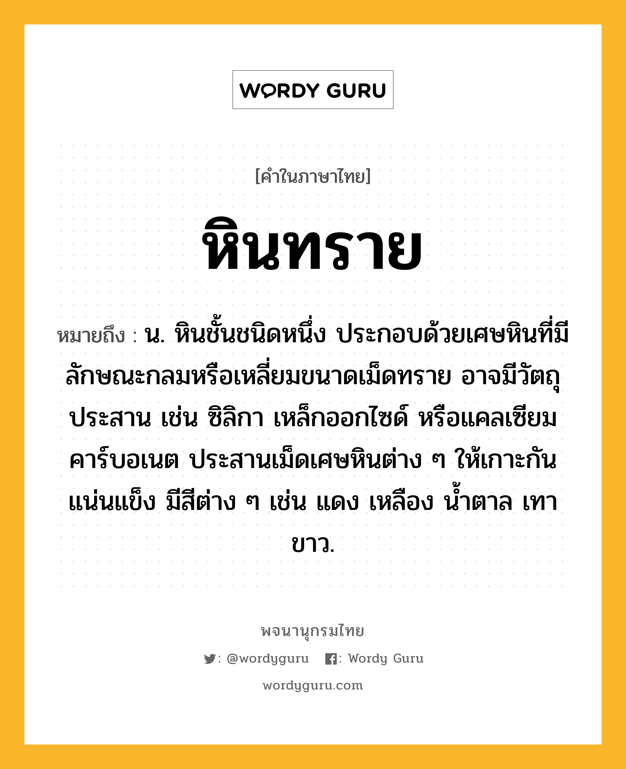 หินทราย หมายถึงอะไร?, คำในภาษาไทย หินทราย หมายถึง น. หินชั้นชนิดหนึ่ง ประกอบด้วยเศษหินที่มีลักษณะกลมหรือเหลี่ยมขนาดเม็ดทราย อาจมีวัตถุประสาน เช่น ซิลิกา เหล็กออกไซด์ หรือแคลเซียมคาร์บอเนต ประสานเม็ดเศษหินต่าง ๆ ให้เกาะกันแน่นแข็ง มีสีต่าง ๆ เช่น แดง เหลือง น้ำตาล เทา ขาว.