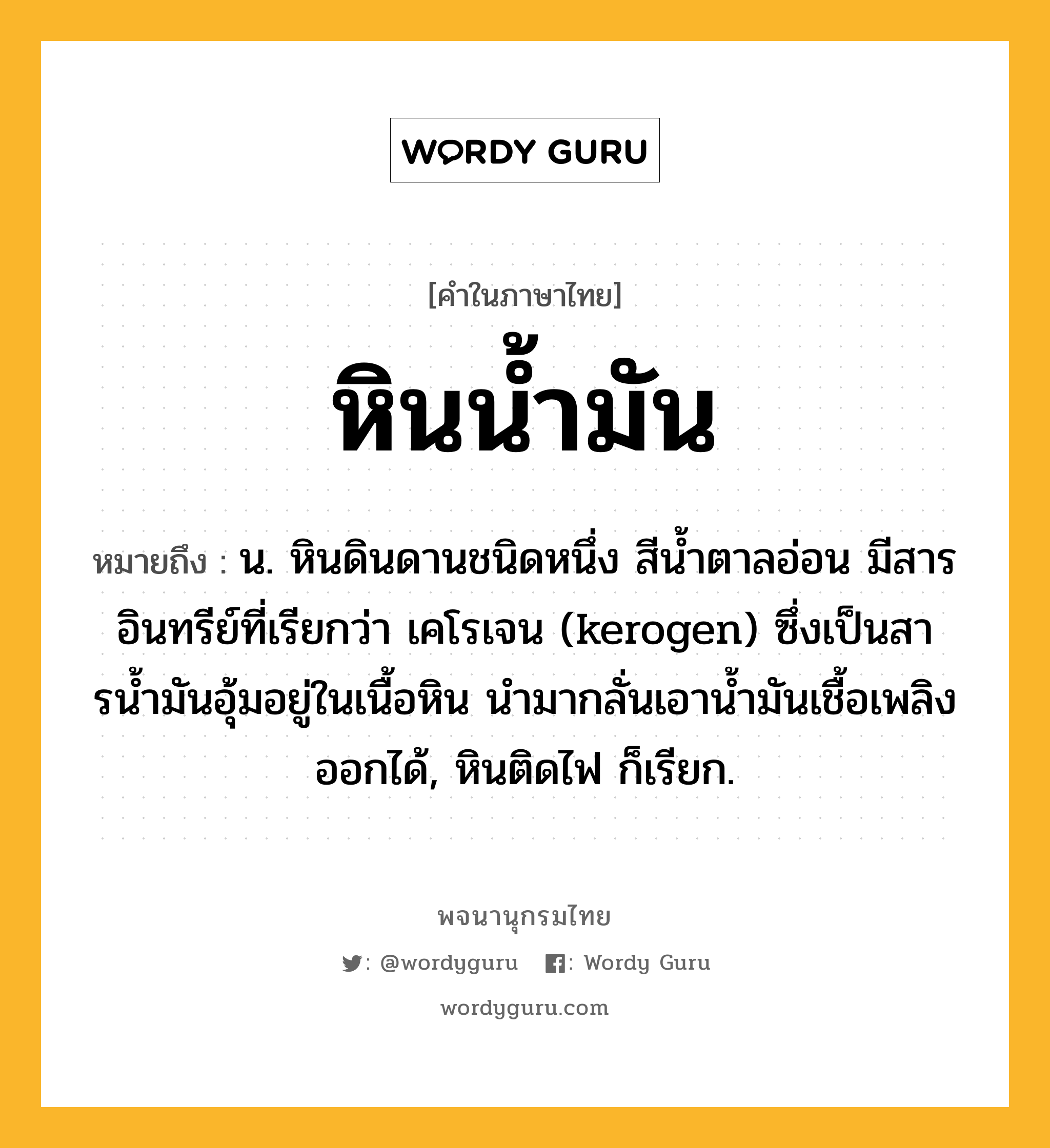 หินน้ำมัน หมายถึงอะไร?, คำในภาษาไทย หินน้ำมัน หมายถึง น. หินดินดานชนิดหนึ่ง สีนํ้าตาลอ่อน มีสารอินทรีย์ที่เรียกว่า เคโรเจน (kerogen) ซึ่งเป็นสารนํ้ามันอุ้มอยู่ในเนื้อหิน นํามากลั่นเอานํ้ามันเชื้อเพลิงออกได้, หินติดไฟ ก็เรียก.