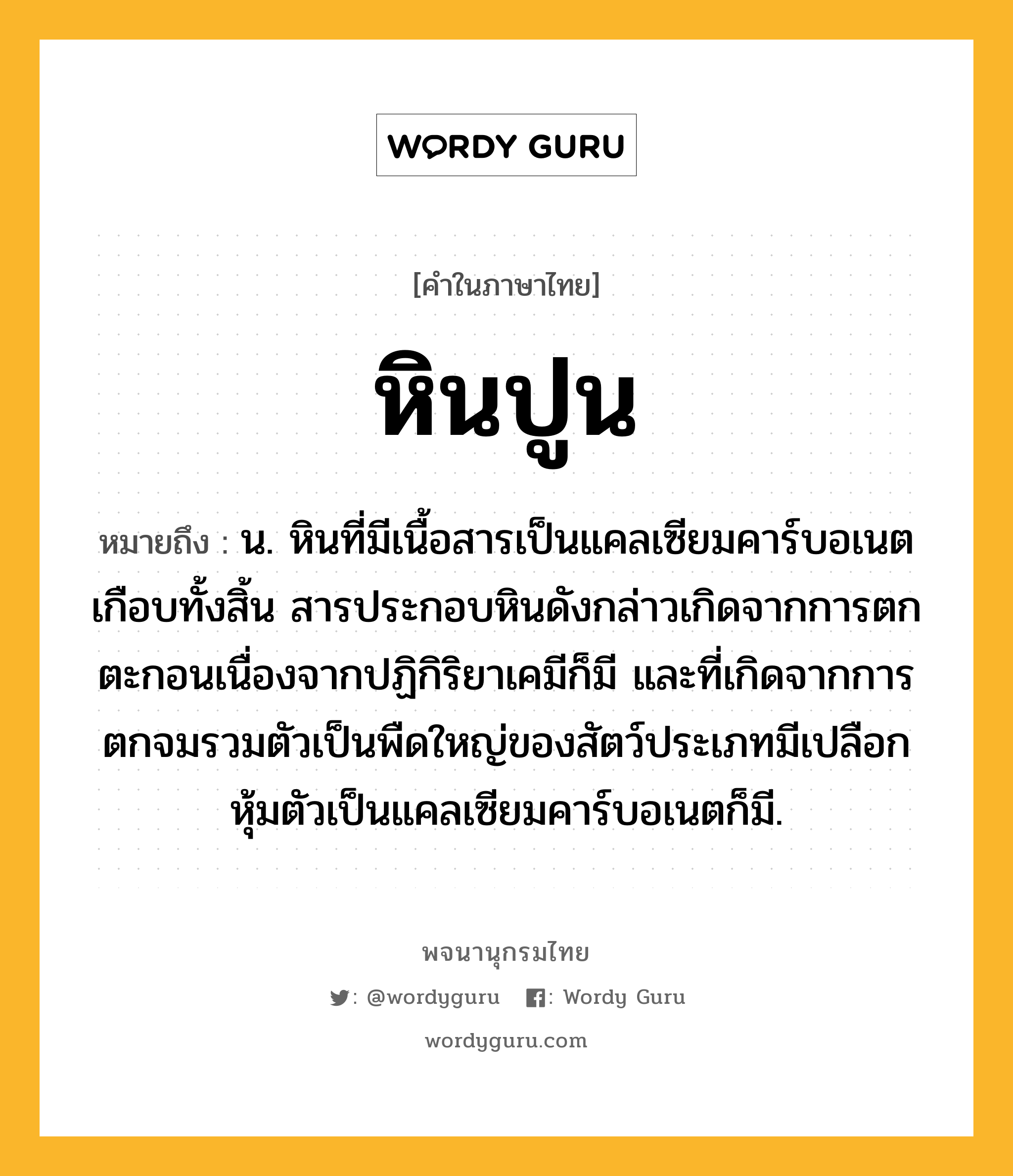 หินปูน หมายถึงอะไร?, คำในภาษาไทย หินปูน หมายถึง น. หินที่มีเนื้อสารเป็นแคลเซียมคาร์บอเนตเกือบทั้งสิ้น สารประกอบหินดังกล่าวเกิดจากการตกตะกอนเนื่องจากปฏิกิริยาเคมีก็มี และที่เกิดจากการตกจมรวมตัวเป็นพืดใหญ่ของสัตว์ประเภทมีเปลือกหุ้มตัวเป็นแคลเซียมคาร์บอเนตก็มี.