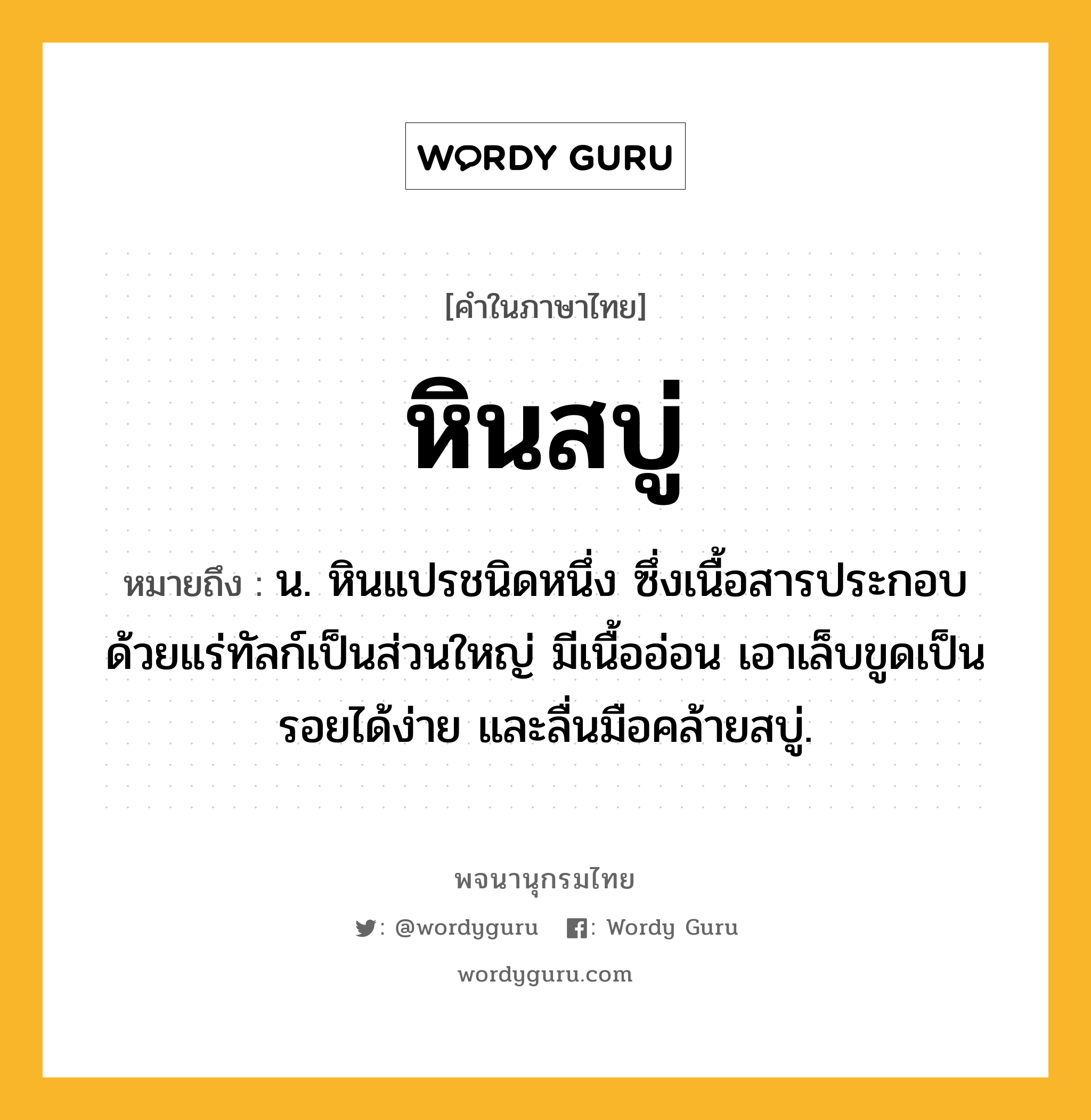 หินสบู่ หมายถึงอะไร?, คำในภาษาไทย หินสบู่ หมายถึง น. หินแปรชนิดหนึ่ง ซึ่งเนื้อสารประกอบด้วยแร่ทัลก์เป็นส่วนใหญ่ มีเนื้ออ่อน เอาเล็บขูดเป็นรอยได้ง่าย และลื่นมือคล้ายสบู่.