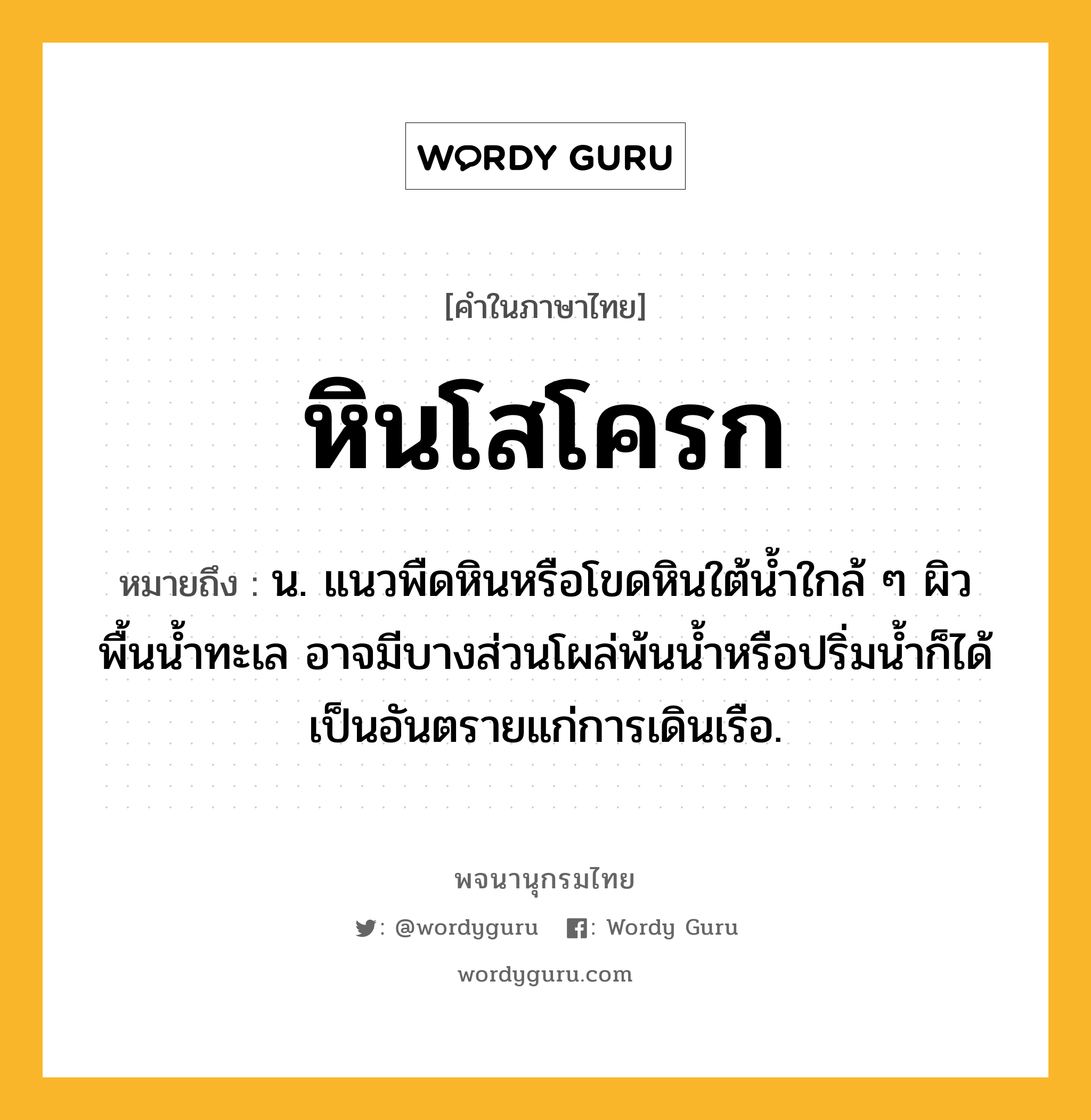 หินโสโครก หมายถึงอะไร?, คำในภาษาไทย หินโสโครก หมายถึง น. แนวพืดหินหรือโขดหินใต้น้ำใกล้ ๆ ผิวพื้นน้ำทะเล อาจมีบางส่วนโผล่พ้นน้ำหรือปริ่มน้ำก็ได้ เป็นอันตรายแก่การเดินเรือ.