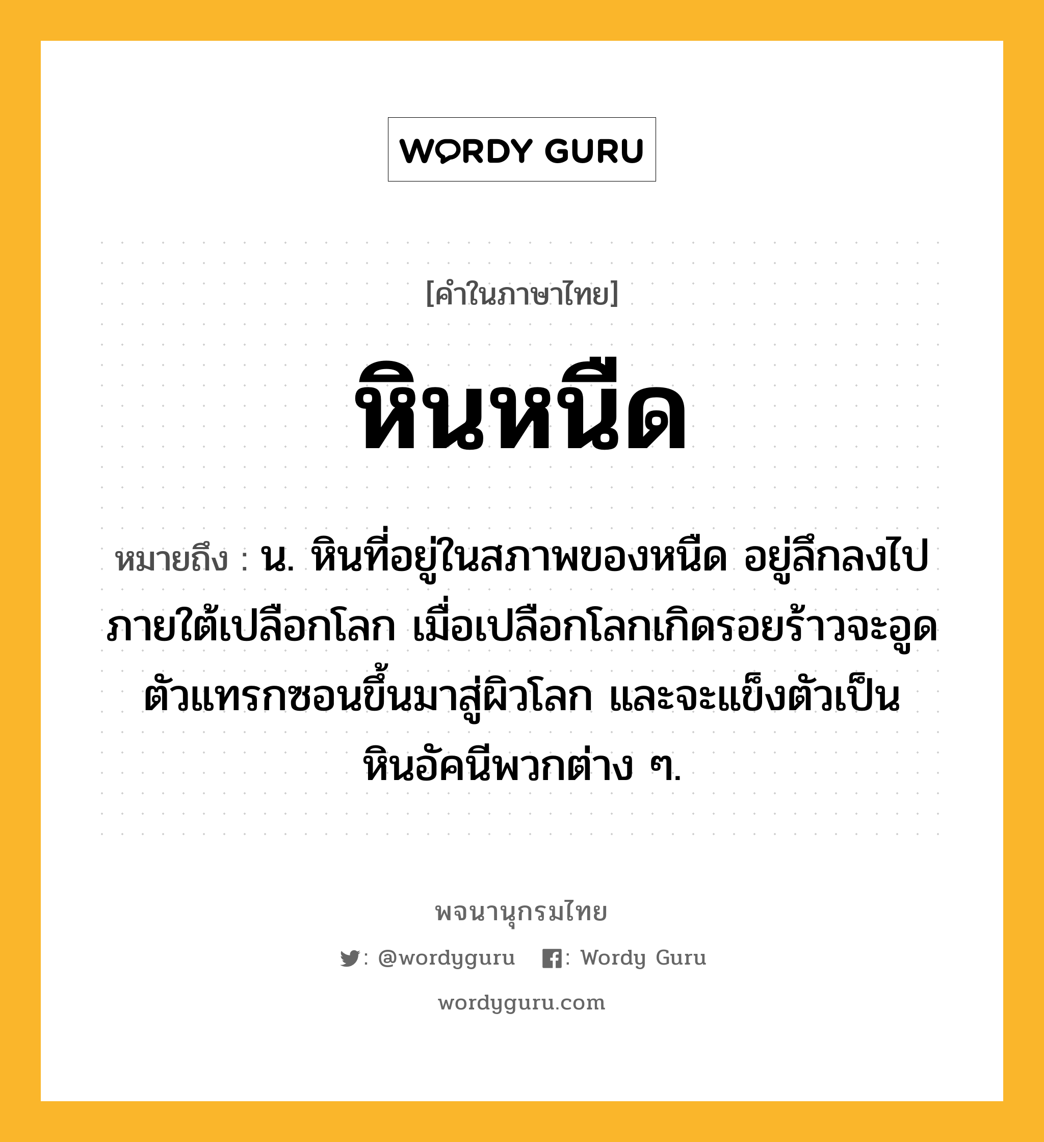 หินหนืด ความหมาย หมายถึงอะไร?, คำในภาษาไทย หินหนืด หมายถึง น. หินที่อยู่ในสภาพของหนืด อยู่ลึกลงไปภายใต้เปลือกโลก เมื่อเปลือกโลกเกิดรอยร้าวจะอูดตัวแทรกซอนขึ้นมาสู่ผิวโลก และจะแข็งตัวเป็นหินอัคนีพวกต่าง ๆ.