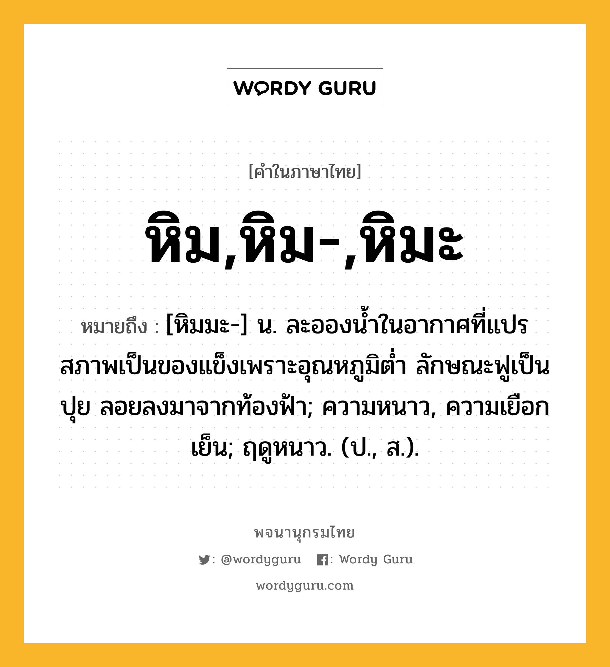 หิม,หิม-,หิมะ หมายถึงอะไร?, คำในภาษาไทย หิม,หิม-,หิมะ หมายถึง [หิมมะ-] น. ละอองนํ้าในอากาศที่แปรสภาพเป็นของแข็งเพราะอุณหภูมิตํ่า ลักษณะฟูเป็นปุย ลอยลงมาจากท้องฟ้า; ความหนาว, ความเยือกเย็น; ฤดูหนาว. (ป., ส.).