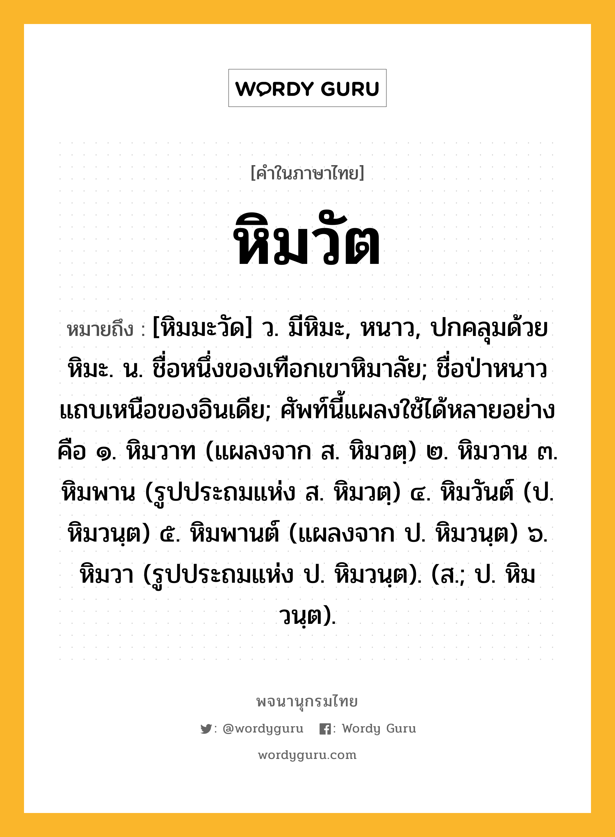 หิมวัต หมายถึงอะไร?, คำในภาษาไทย หิมวัต หมายถึง [หิมมะวัด] ว. มีหิมะ, หนาว, ปกคลุมด้วยหิมะ. น. ชื่อหนึ่งของเทือกเขาหิมาลัย; ชื่อป่าหนาวแถบเหนือของอินเดีย; ศัพท์นี้แผลงใช้ได้หลายอย่างคือ ๑. หิมวาท (แผลงจาก ส. หิมวตฺ) ๒. หิมวาน ๓. หิมพาน (รูปประถมแห่ง ส. หิมวตฺ) ๔. หิมวันต์ (ป. หิมวนฺต) ๕. หิมพานต์ (แผลงจาก ป. หิมวนฺต) ๖. หิมวา (รูปประถมแห่ง ป. หิมวนฺต). (ส.; ป. หิมวนฺต).