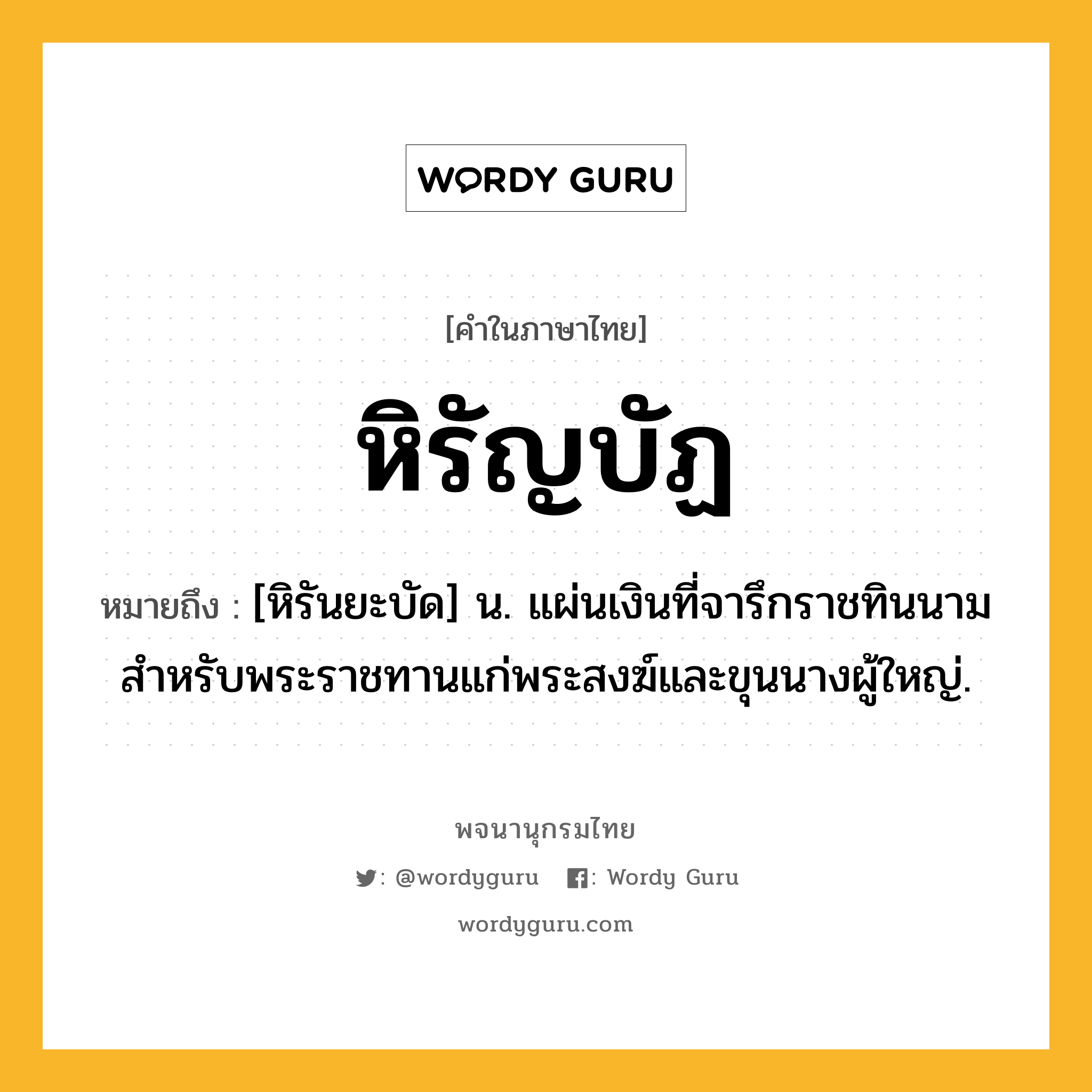 หิรัญบัฏ ความหมาย หมายถึงอะไร?, คำในภาษาไทย หิรัญบัฏ หมายถึง [หิรันยะบัด] น. แผ่นเงินที่จารึกราชทินนามสำหรับพระราชทานแก่พระสงฆ์และขุนนางผู้ใหญ่.