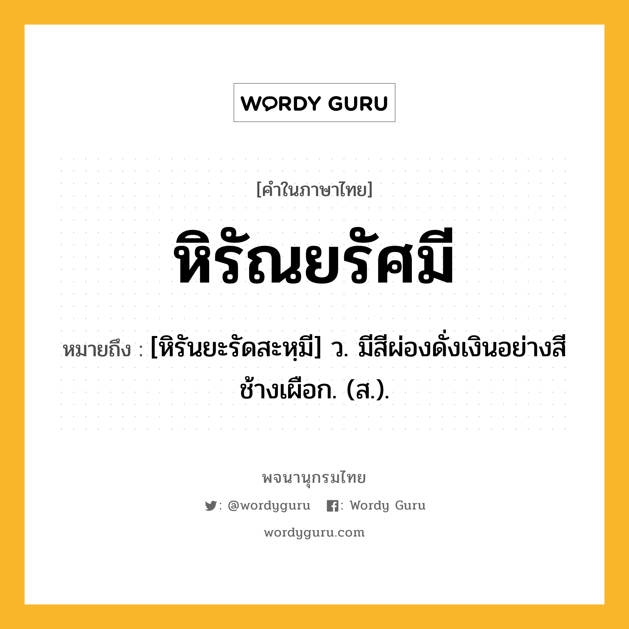 หิรัณยรัศมี หมายถึงอะไร?, คำในภาษาไทย หิรัณยรัศมี หมายถึง [หิรันยะรัดสะหฺมี] ว. มีสีผ่องดั่งเงินอย่างสีช้างเผือก. (ส.).