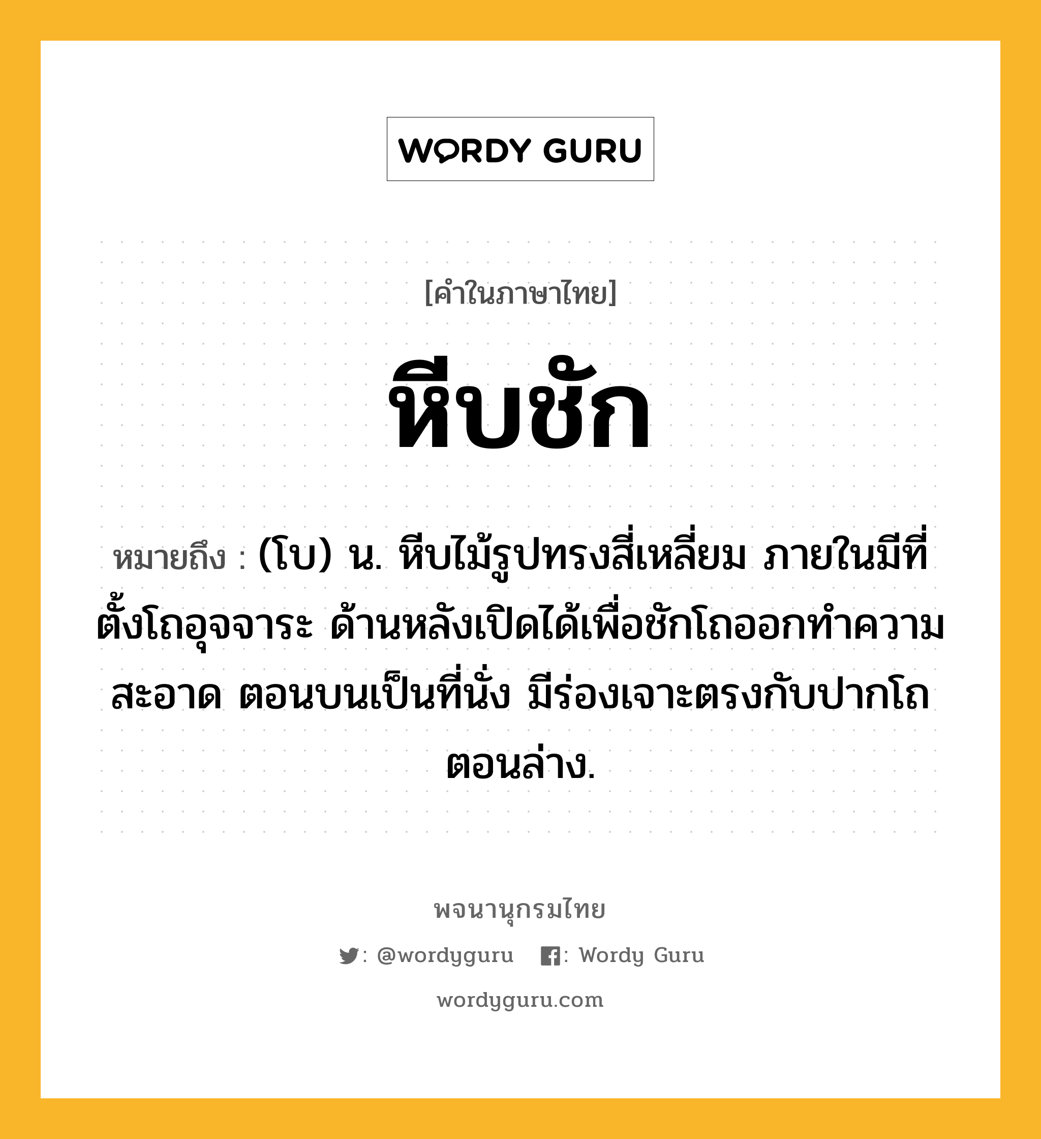 หีบชัก ความหมาย หมายถึงอะไร?, คำในภาษาไทย หีบชัก หมายถึง (โบ) น. หีบไม้รูปทรงสี่เหลี่ยม ภายในมีที่ตั้งโถอุจจาระ ด้านหลังเปิดได้เพื่อชักโถออกทําความสะอาด ตอนบนเป็นที่นั่ง มีร่องเจาะตรงกับปากโถตอนล่าง.