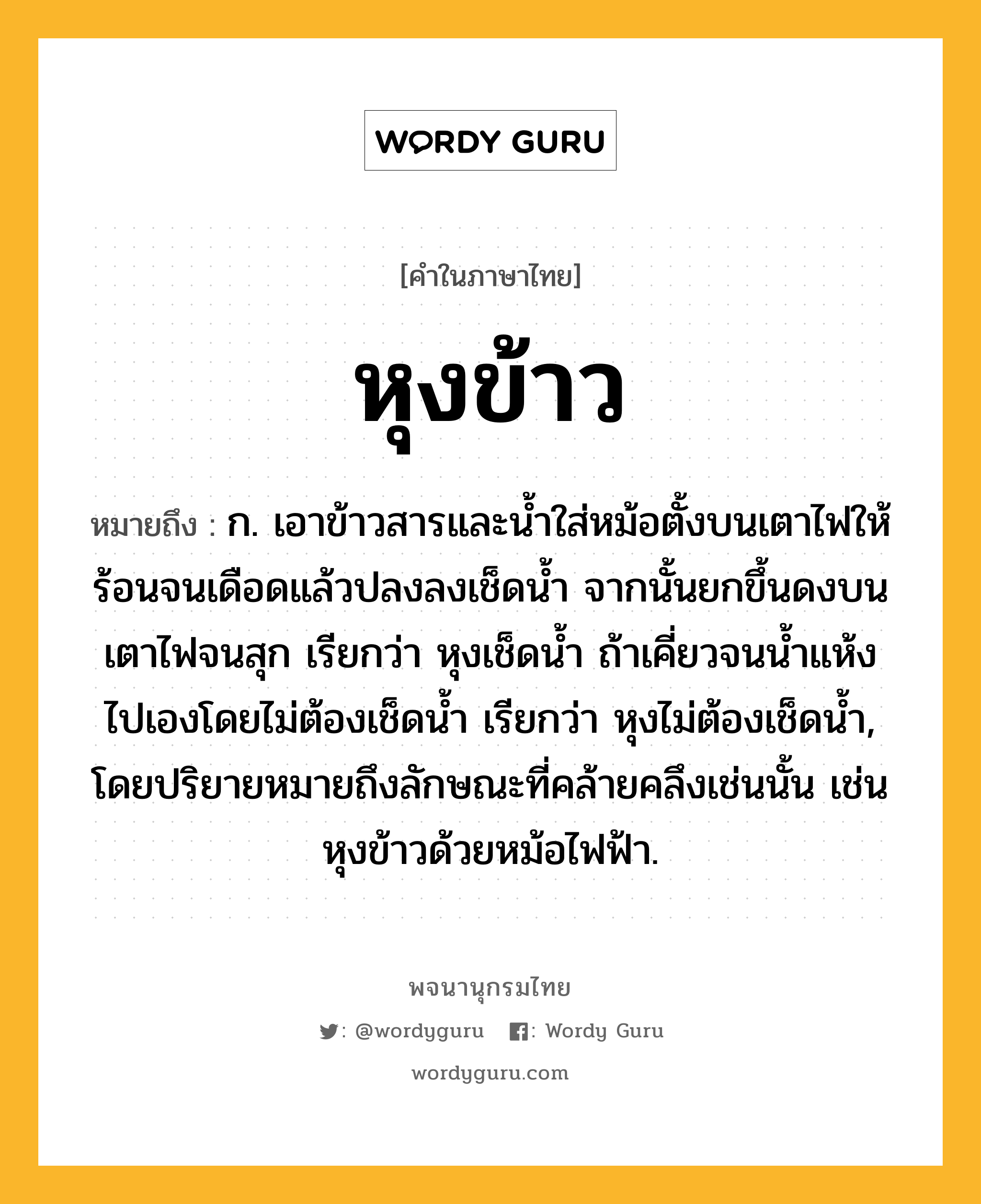 หุงข้าว หมายถึงอะไร?, คำในภาษาไทย หุงข้าว หมายถึง ก. เอาข้าวสารและน้ำใส่หม้อตั้งบนเตาไฟให้ร้อนจนเดือดแล้วปลงลงเช็ดน้ำ จากนั้นยกขึ้นดงบนเตาไฟจนสุก เรียกว่า หุงเช็ดน้ำ ถ้าเคี่ยวจนน้ำแห้งไปเองโดยไม่ต้องเช็ดน้ำ เรียกว่า หุงไม่ต้องเช็ดน้ำ, โดยปริยายหมายถึงลักษณะที่คล้ายคลึงเช่นนั้น เช่น หุงข้าวด้วยหม้อไฟฟ้า.