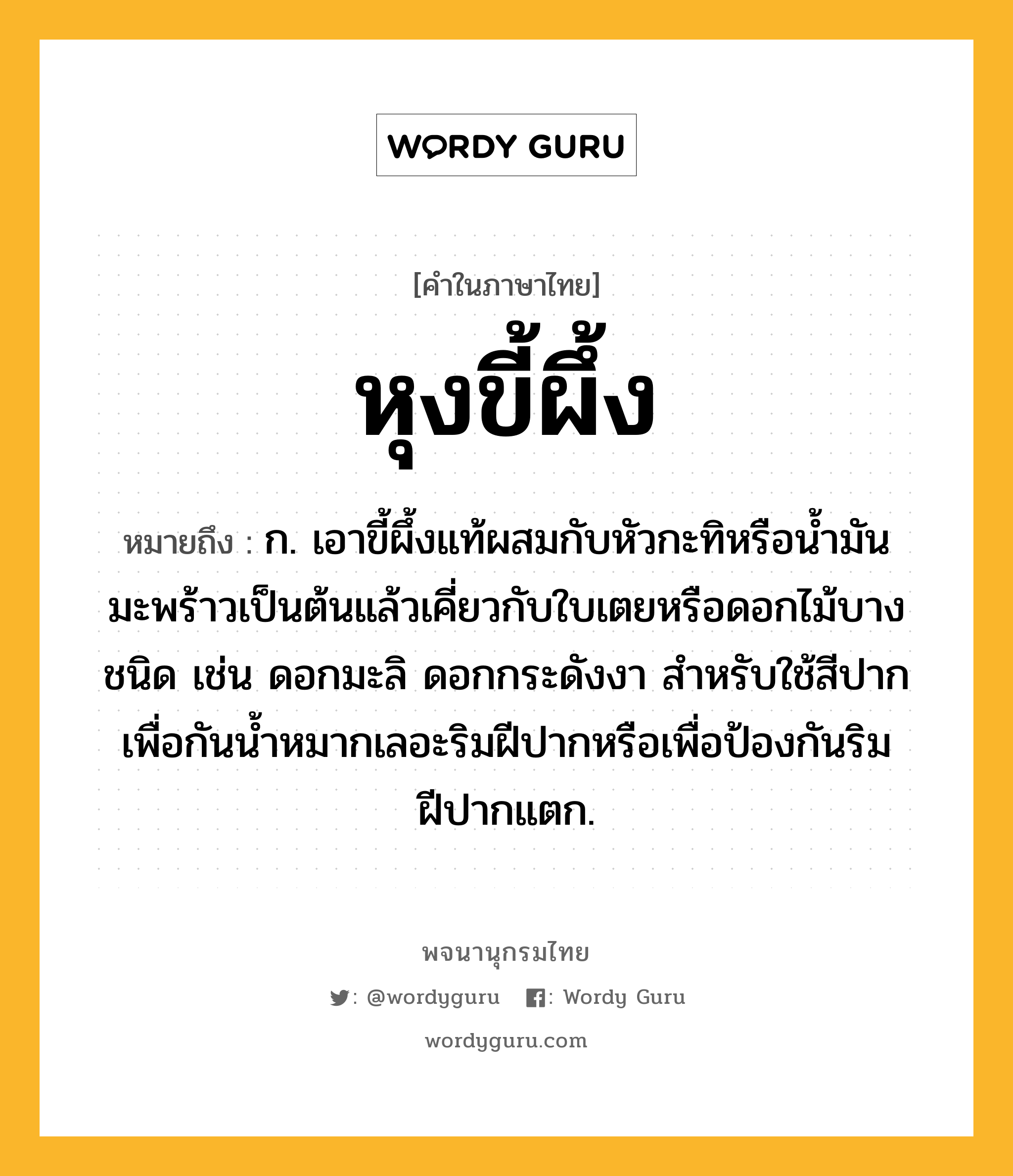 หุงขี้ผึ้ง หมายถึงอะไร?, คำในภาษาไทย หุงขี้ผึ้ง หมายถึง ก. เอาขี้ผึ้งแท้ผสมกับหัวกะทิหรือน้ำมันมะพร้าวเป็นต้นแล้วเคี่ยวกับใบเตยหรือดอกไม้บางชนิด เช่น ดอกมะลิ ดอกกระดังงา สำหรับใช้สีปากเพื่อกันน้ำหมากเลอะริมฝีปากหรือเพื่อป้องกันริมฝีปากแตก.