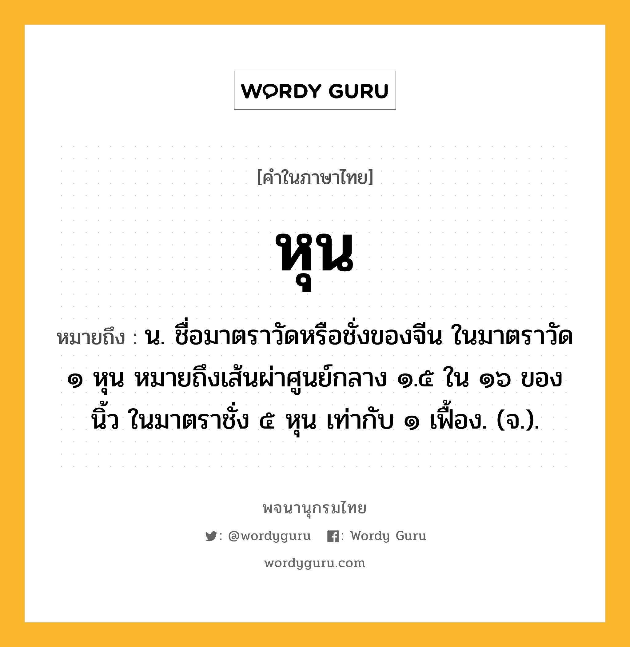 หุน หมายถึงอะไร?, คำในภาษาไทย หุน หมายถึง น. ชื่อมาตราวัดหรือชั่งของจีน ในมาตราวัด ๑ หุน หมายถึงเส้นผ่าศูนย์กลาง ๑.๕ ใน ๑๖ ของนิ้ว ในมาตราชั่ง ๕ หุน เท่ากับ ๑ เฟื้อง. (จ.).