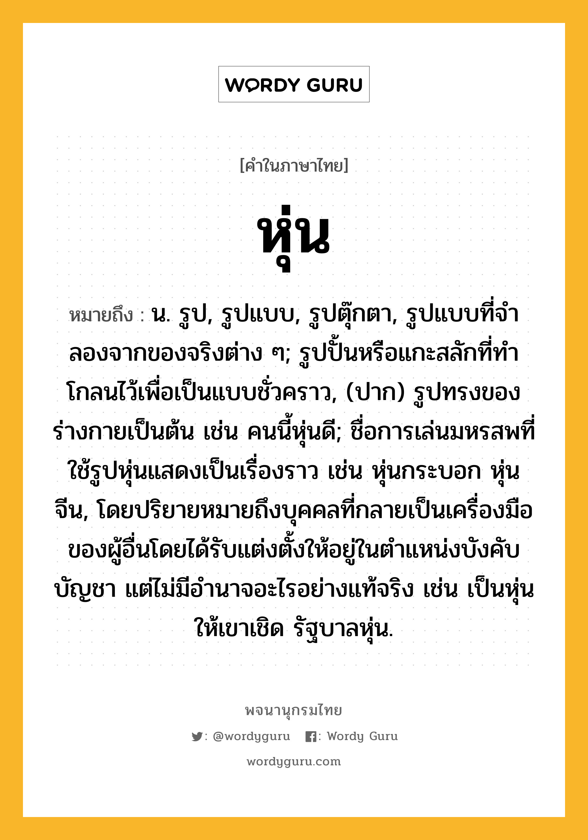 หุ่น หมายถึงอะไร?, คำในภาษาไทย หุ่น หมายถึง น. รูป, รูปแบบ, รูปตุ๊กตา, รูปแบบที่จําลองจากของจริงต่าง ๆ; รูปปั้นหรือแกะสลักที่ทําโกลนไว้เพื่อเป็นแบบชั่วคราว, (ปาก) รูปทรงของร่างกายเป็นต้น เช่น คนนี้หุ่นดี; ชื่อการเล่นมหรสพที่ใช้รูปหุ่นแสดงเป็นเรื่องราว เช่น หุ่นกระบอก หุ่นจีน, โดยปริยายหมายถึงบุคคลที่กลายเป็นเครื่องมือของผู้อื่นโดยได้รับแต่งตั้งให้อยู่ในตำแหน่งบังคับบัญชา แต่ไม่มีอำนาจอะไรอย่างแท้จริง เช่น เป็นหุ่นให้เขาเชิด รัฐบาลหุ่น.