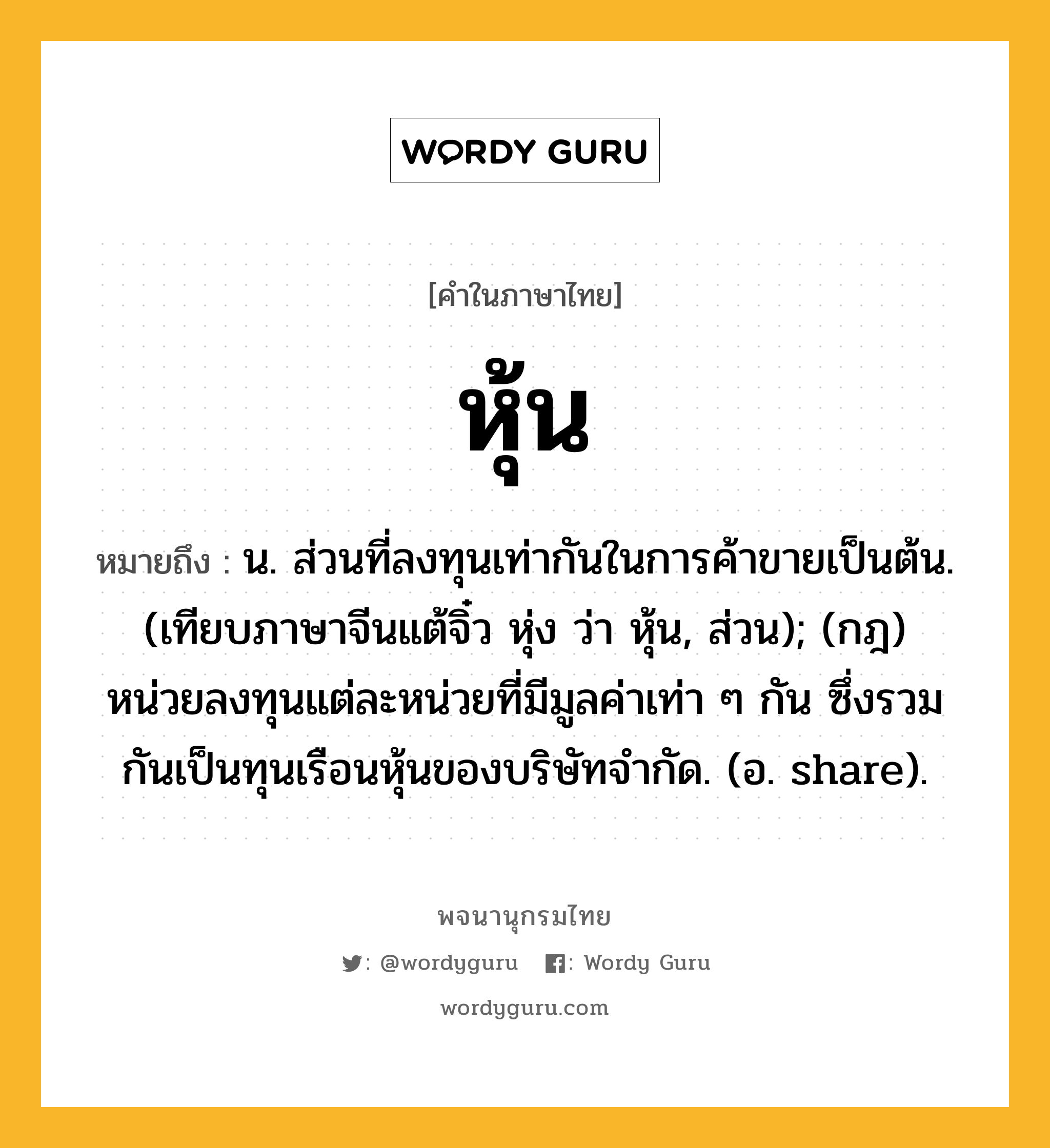 หุ้น หมายถึงอะไร?, คำในภาษาไทย หุ้น หมายถึง น. ส่วนที่ลงทุนเท่ากันในการค้าขายเป็นต้น. (เทียบภาษาจีนแต้จิ๋ว หุ่ง ว่า หุ้น, ส่วน); (กฎ) หน่วยลงทุนแต่ละหน่วยที่มีมูลค่าเท่า ๆ กัน ซึ่งรวมกันเป็นทุนเรือนหุ้นของบริษัทจํากัด. (อ. share).