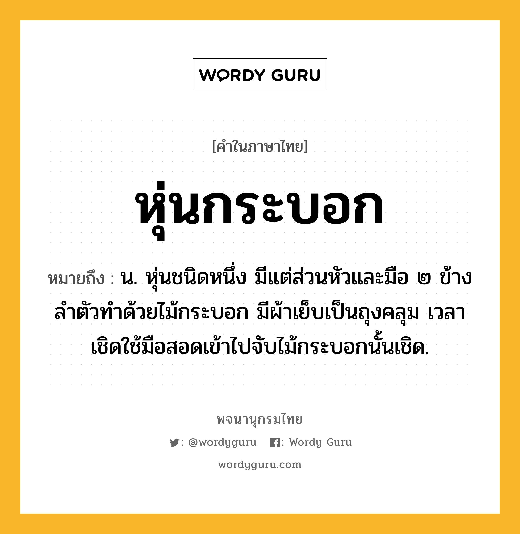 หุ่นกระบอก หมายถึงอะไร?, คำในภาษาไทย หุ่นกระบอก หมายถึง น. หุ่นชนิดหนึ่ง มีแต่ส่วนหัวและมือ ๒ ข้างลำตัวทำด้วยไม้กระบอก มีผ้าเย็บเป็นถุงคลุม เวลาเชิดใช้มือสอดเข้าไปจับไม้กระบอกนั้นเชิด.