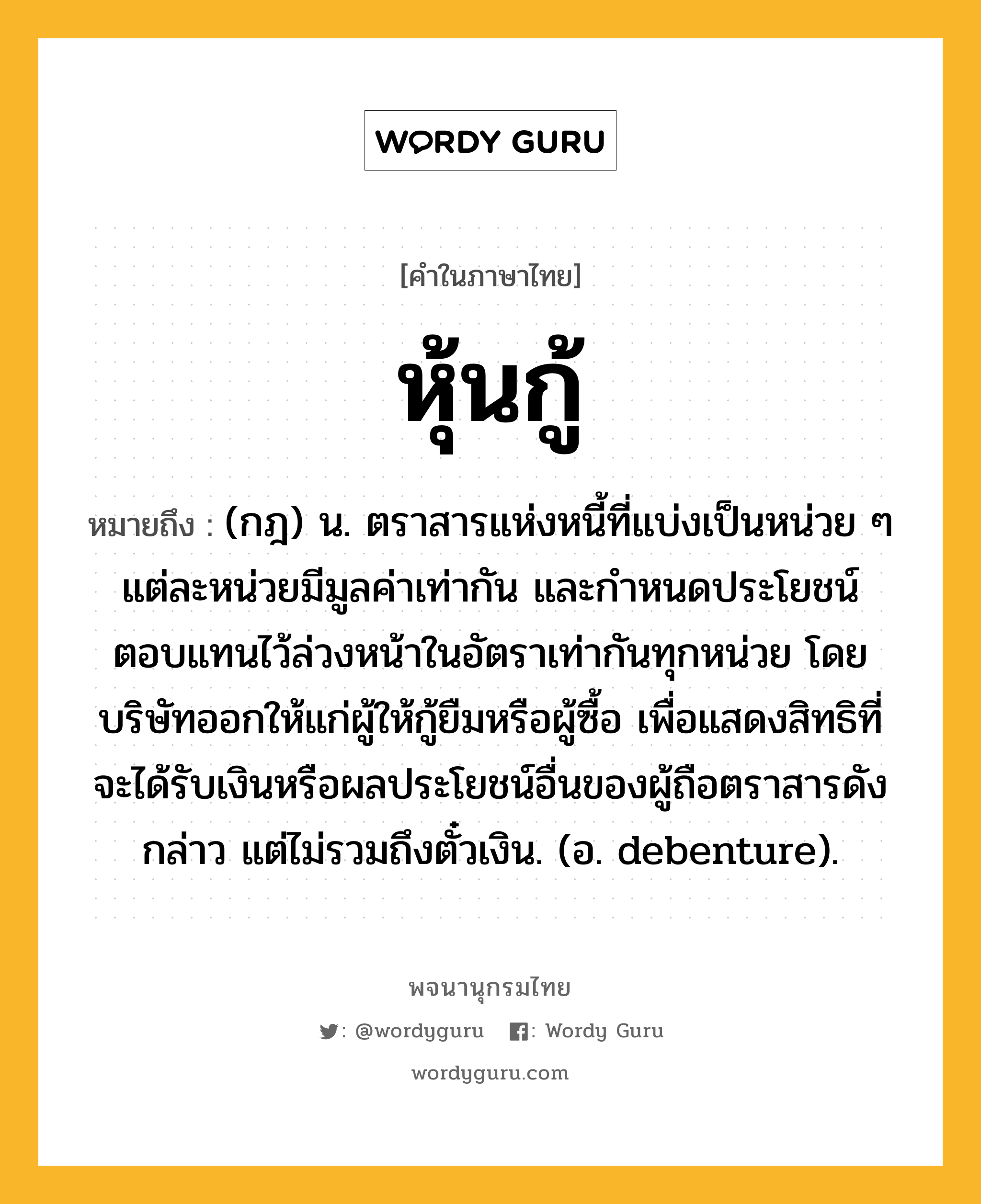 หุ้นกู้ หมายถึงอะไร?, คำในภาษาไทย หุ้นกู้ หมายถึง (กฎ) น. ตราสารแห่งหนี้ที่แบ่งเป็นหน่วย ๆ แต่ละหน่วยมีมูลค่าเท่ากัน และกําหนดประโยชน์ตอบแทนไว้ล่วงหน้าในอัตราเท่ากันทุกหน่วย โดยบริษัทออกให้แก่ผู้ให้กู้ยืมหรือผู้ซื้อ เพื่อแสดงสิทธิที่จะได้รับเงินหรือผลประโยชน์อื่นของผู้ถือตราสารดังกล่าว แต่ไม่รวมถึงตั๋วเงิน. (อ. debenture).