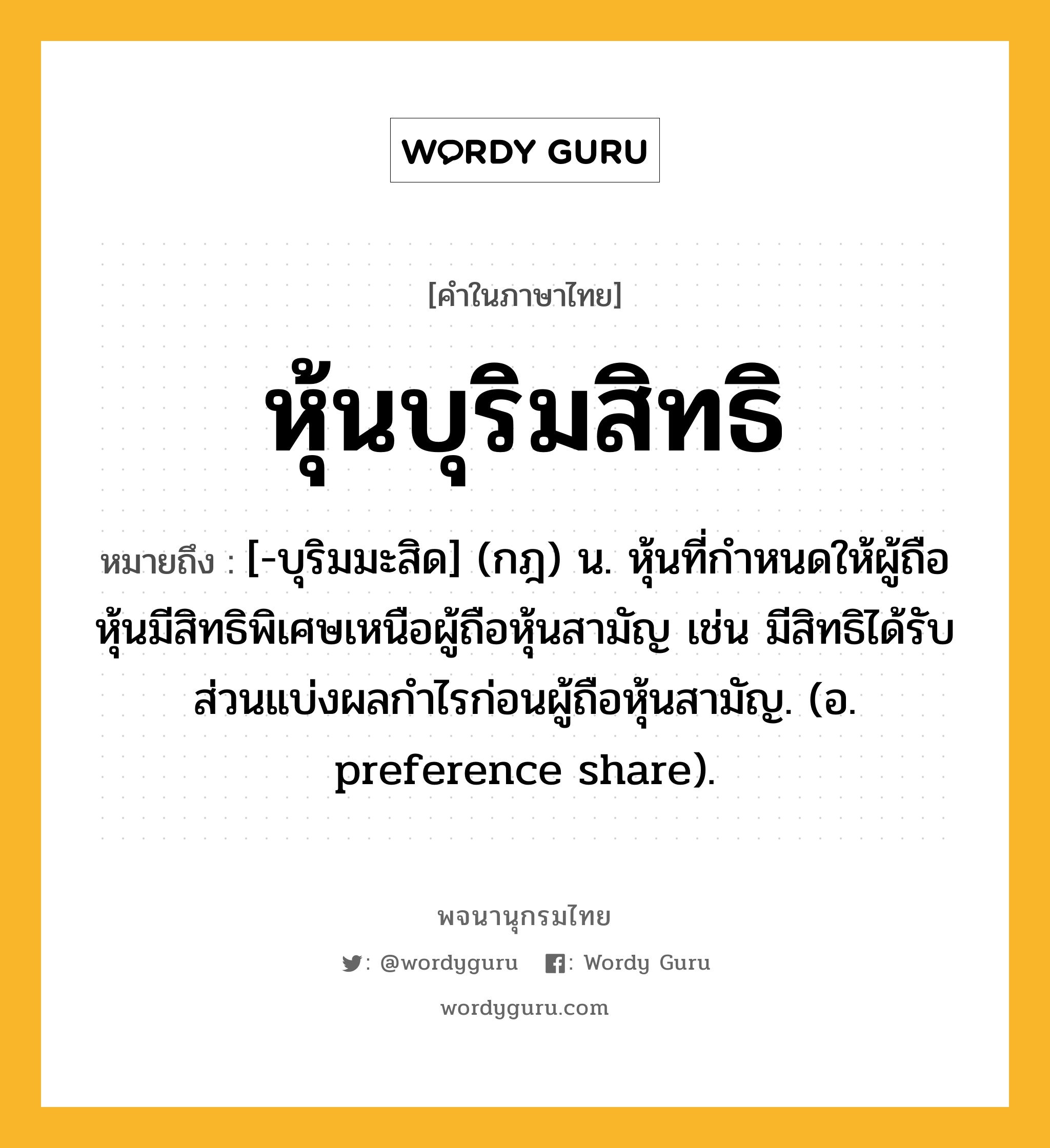 หุ้นบุริมสิทธิ หมายถึงอะไร?, คำในภาษาไทย หุ้นบุริมสิทธิ หมายถึง [-บุริมมะสิด] (กฎ) น. หุ้นที่กําหนดให้ผู้ถือหุ้นมีสิทธิพิเศษเหนือผู้ถือหุ้นสามัญ เช่น มีสิทธิได้รับส่วนแบ่งผลกําไรก่อนผู้ถือหุ้นสามัญ. (อ. preference share).