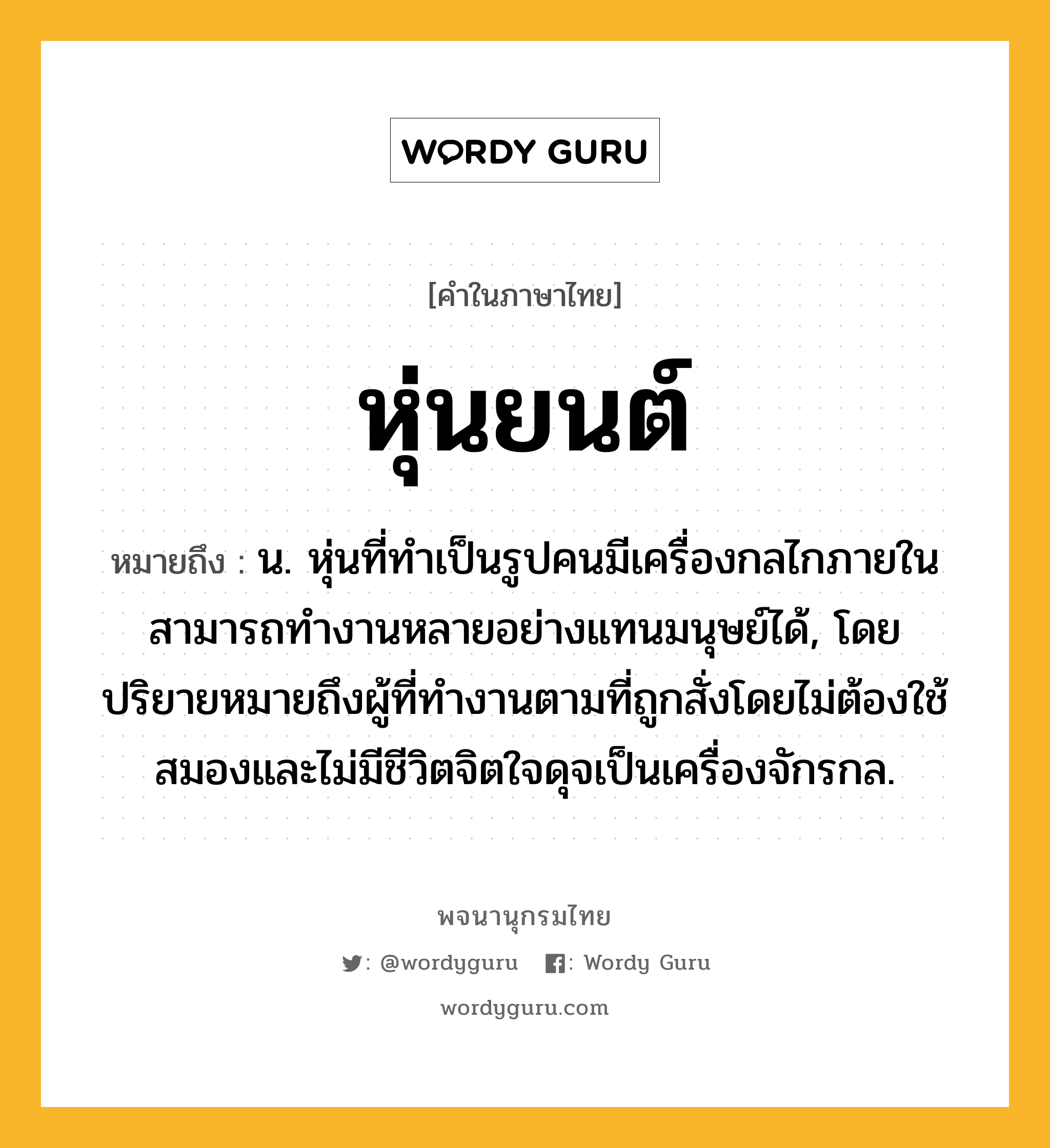 หุ่นยนต์ หมายถึงอะไร?, คำในภาษาไทย หุ่นยนต์ หมายถึง น. หุ่นที่ทำเป็นรูปคนมีเครื่องกลไกภายใน สามารถทำงานหลายอย่างแทนมนุษย์ได้, โดยปริยายหมายถึงผู้ที่ทำงานตามที่ถูกสั่งโดยไม่ต้องใช้สมองและไม่มีชีวิตจิตใจดุจเป็นเครื่องจักรกล.