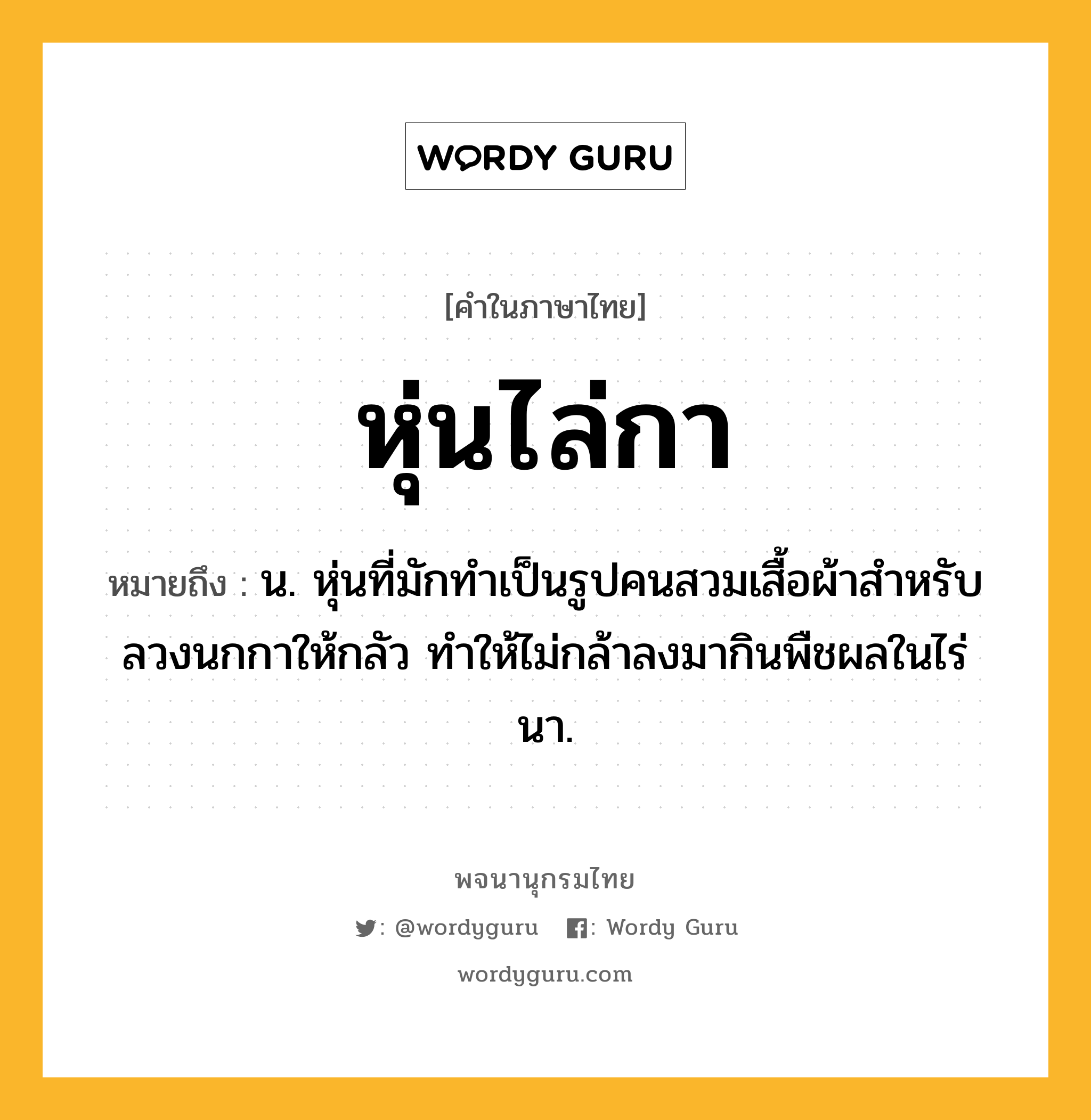 หุ่นไล่กา หมายถึงอะไร?, คำในภาษาไทย หุ่นไล่กา หมายถึง น. หุ่นที่มักทำเป็นรูปคนสวมเสื้อผ้าสําหรับลวงนกกาให้กลัว ทำให้ไม่กล้าลงมากินพืชผลในไร่นา.