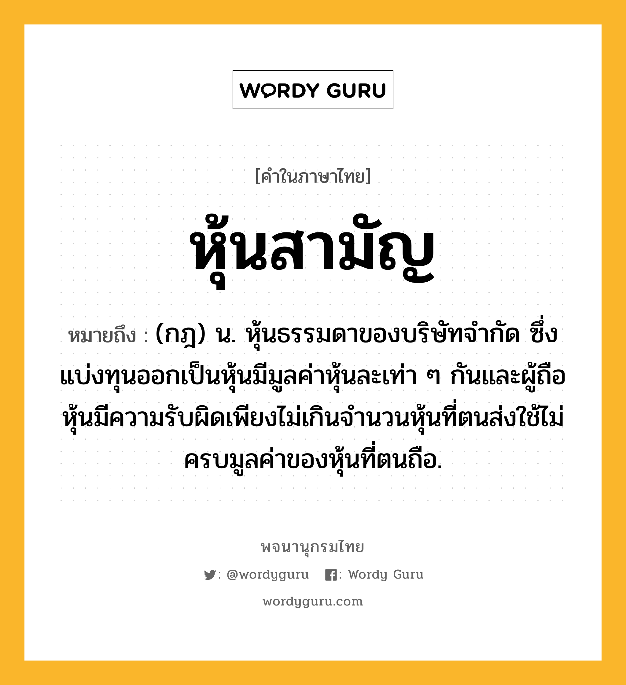 หุ้นสามัญ หมายถึงอะไร?, คำในภาษาไทย หุ้นสามัญ หมายถึง (กฎ) น. หุ้นธรรมดาของบริษัทจำกัด ซึ่งแบ่งทุนออกเป็นหุ้นมีมูลค่าหุ้นละเท่า ๆ กันและผู้ถือหุ้นมีความรับผิดเพียงไม่เกินจำนวนหุ้นที่ตนส่งใช้ไม่ครบมูลค่าของหุ้นที่ตนถือ.