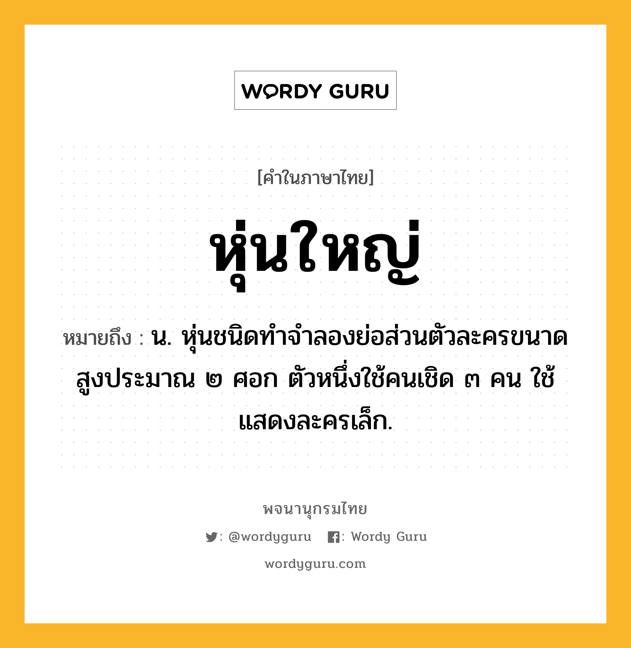 หุ่นใหญ่ หมายถึงอะไร?, คำในภาษาไทย หุ่นใหญ่ หมายถึง น. หุ่นชนิดทำจำลองย่อส่วนตัวละครขนาดสูงประมาณ ๒ ศอก ตัวหนึ่งใช้คนเชิด ๓ คน ใช้แสดงละครเล็ก.