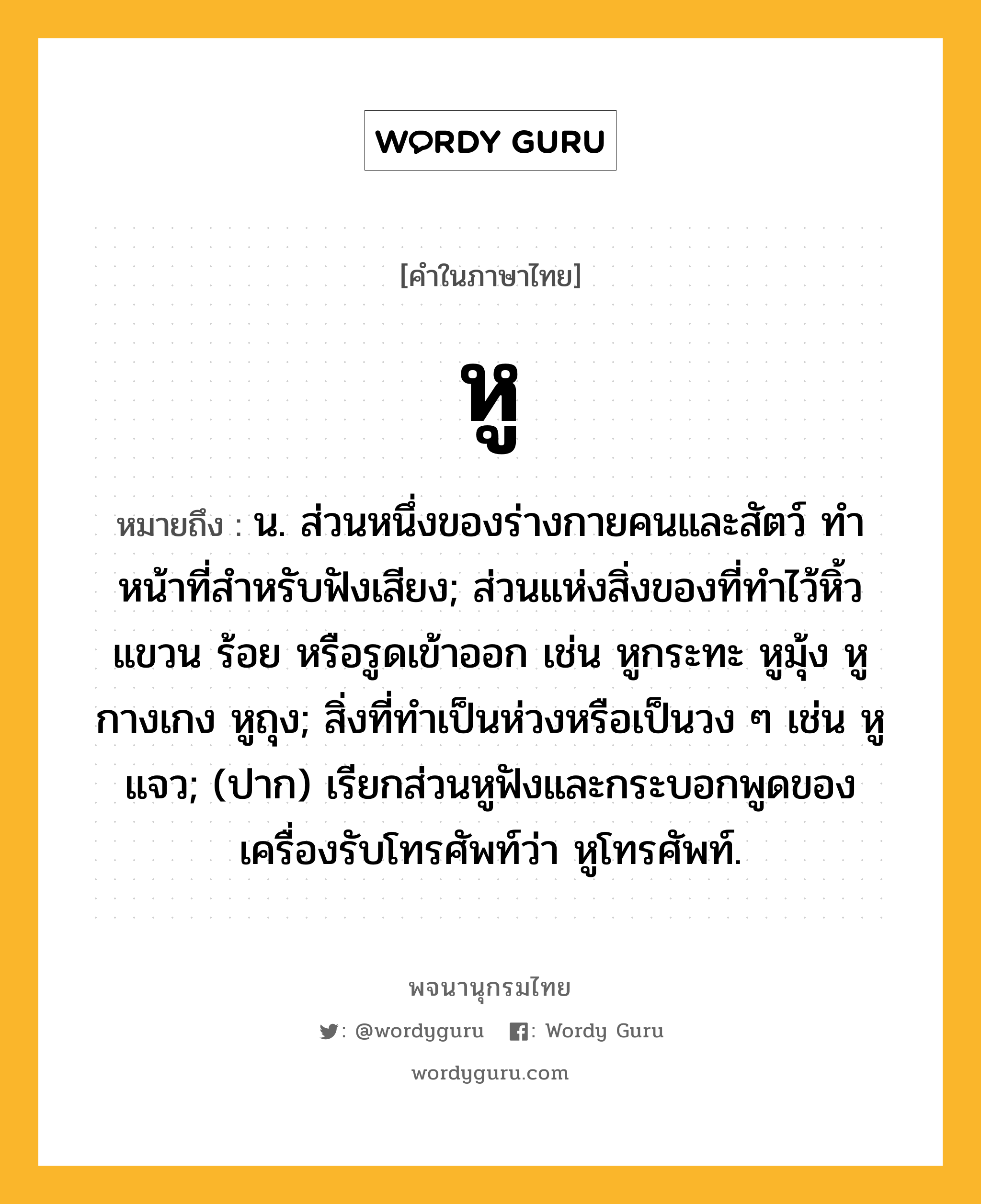 หู หมายถึงอะไร?, คำในภาษาไทย หู หมายถึง น. ส่วนหนึ่งของร่างกายคนและสัตว์ ทําหน้าที่สําหรับฟังเสียง; ส่วนแห่งสิ่งของที่ทําไว้หิ้ว แขวน ร้อย หรือรูดเข้าออก เช่น หูกระทะ หูมุ้ง หูกางเกง หูถุง; สิ่งที่ทําเป็นห่วงหรือเป็นวง ๆ เช่น หูแจว; (ปาก) เรียกส่วนหูฟังและกระบอกพูดของเครื่องรับโทรศัพท์ว่า หูโทรศัพท์.