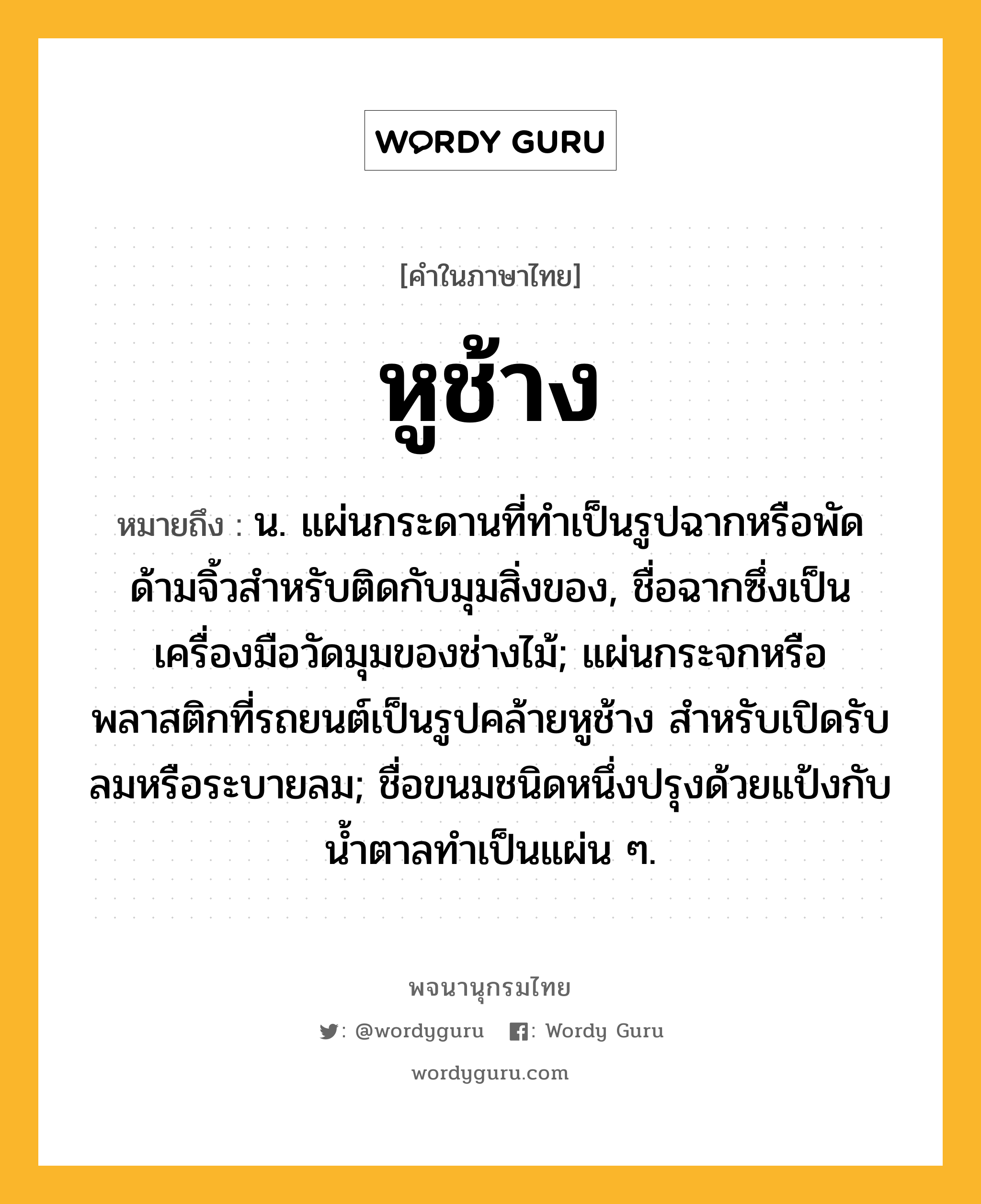 หูช้าง ความหมาย หมายถึงอะไร?, คำในภาษาไทย หูช้าง หมายถึง น. แผ่นกระดานที่ทําเป็นรูปฉากหรือพัดด้ามจิ้วสําหรับติดกับมุมสิ่งของ, ชื่อฉากซึ่งเป็นเครื่องมือวัดมุมของช่างไม้; แผ่นกระจกหรือพลาสติกที่รถยนต์เป็นรูปคล้ายหูช้าง สําหรับเปิดรับลมหรือระบายลม; ชื่อขนมชนิดหนึ่งปรุงด้วยแป้งกับนํ้าตาลทำเป็นแผ่น ๆ.