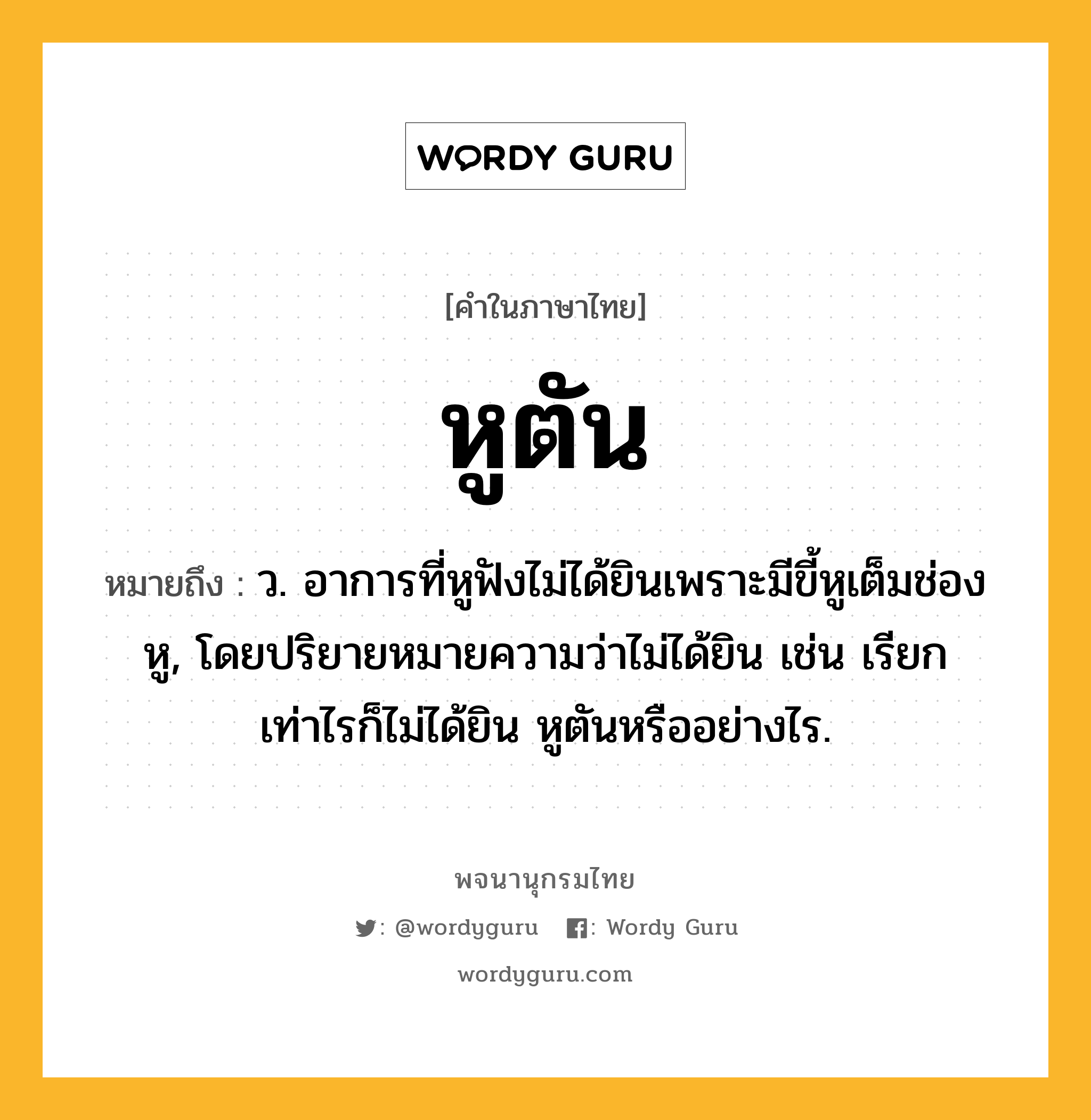 หูตัน หมายถึงอะไร?, คำในภาษาไทย หูตัน หมายถึง ว. อาการที่หูฟังไม่ได้ยินเพราะมีขี้หูเต็มช่องหู, โดยปริยายหมายความว่าไม่ได้ยิน เช่น เรียกเท่าไรก็ไม่ได้ยิน หูตันหรืออย่างไร.