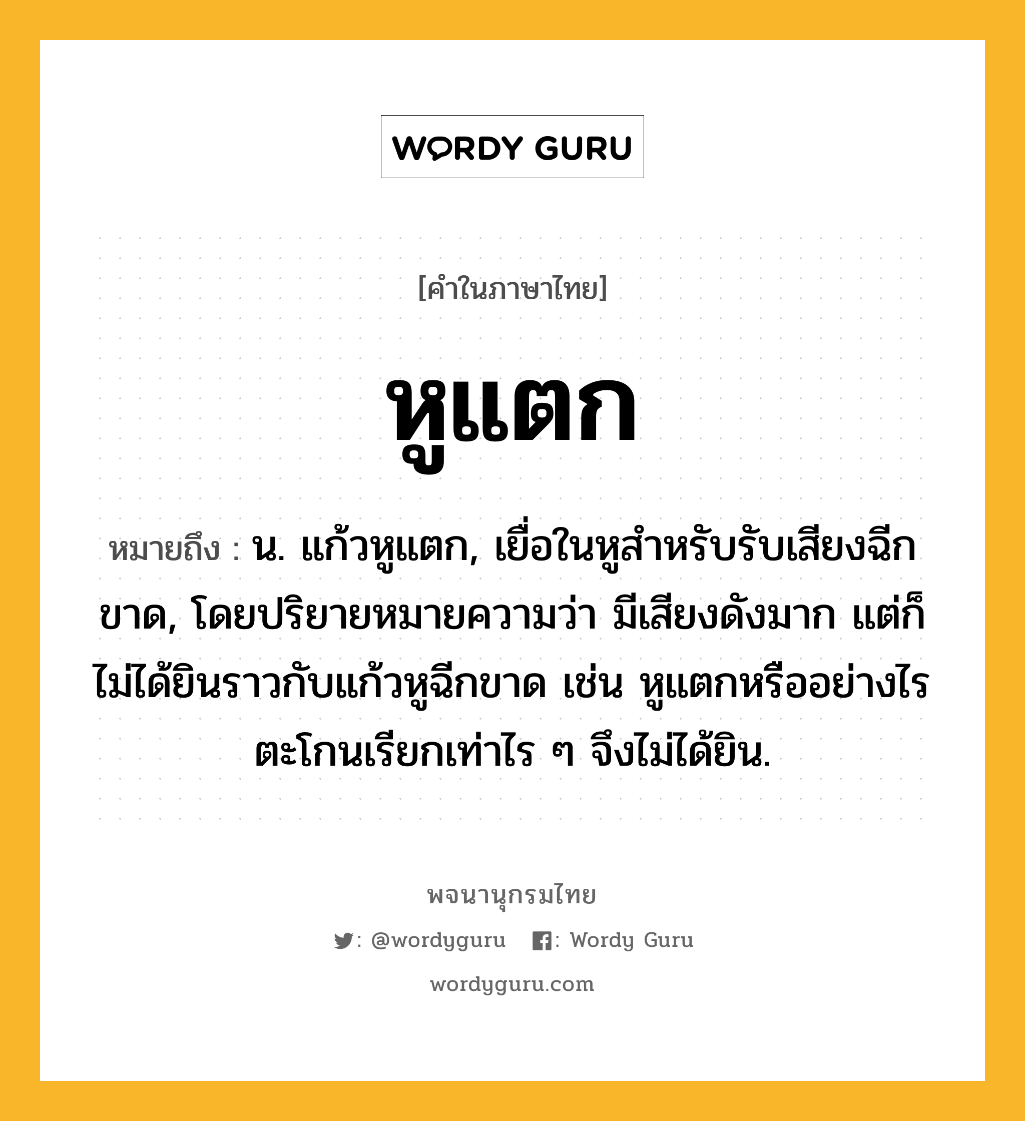 หูแตก หมายถึงอะไร?, คำในภาษาไทย หูแตก หมายถึง น. แก้วหูแตก, เยื่อในหูสำหรับรับเสียงฉีกขาด, โดยปริยายหมายความว่า มีเสียงดังมาก แต่ก็ไม่ได้ยินราวกับแก้วหูฉีกขาด เช่น หูแตกหรืออย่างไร ตะโกนเรียกเท่าไร ๆ จึงไม่ได้ยิน.