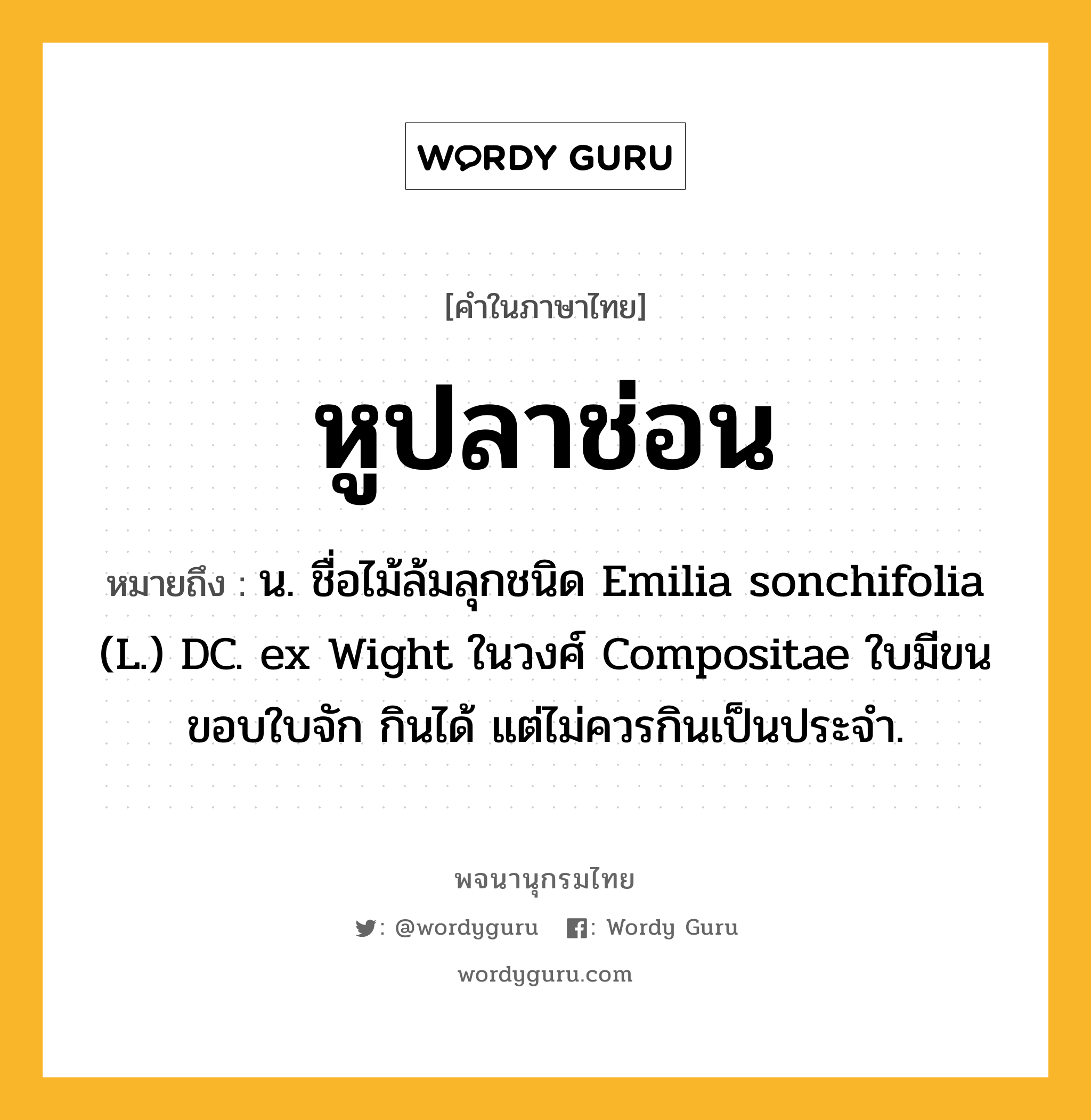 หูปลาช่อน หมายถึงอะไร?, คำในภาษาไทย หูปลาช่อน หมายถึง น. ชื่อไม้ล้มลุกชนิด Emilia sonchifolia (L.) DC. ex Wight ในวงศ์ Compositae ใบมีขน ขอบใบจัก กินได้ แต่ไม่ควรกินเป็นประจํา.